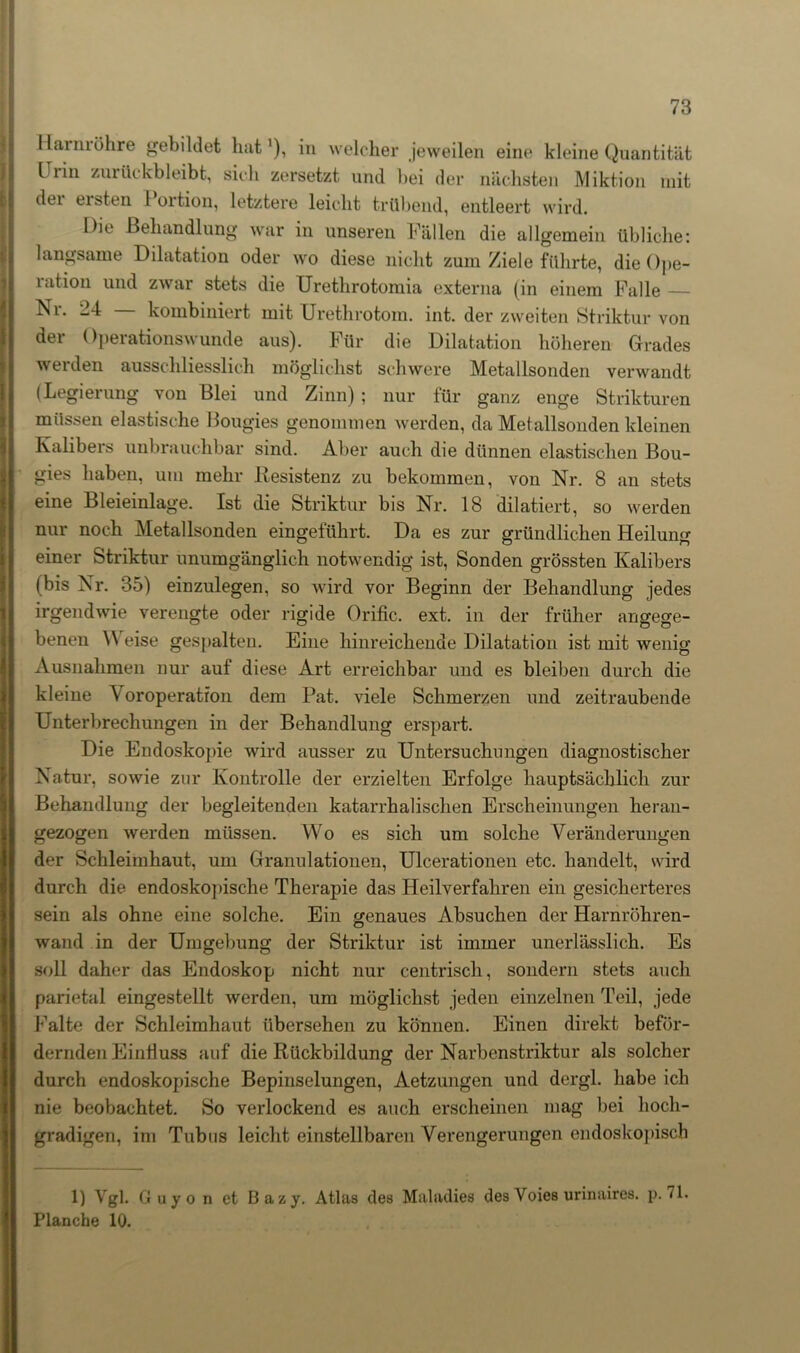 Harmöhre gebildet hat1), in welcher jeweilen eine kleine Quantität Urin zurückbleibt, sich zersetzt und hei der nächsten Miktion mit dei ersten l ortion, letztere leicht trübend, entleert wird. Die Behandlung war in unseren Fällen die allgemein übliche: langsame Dilatation oder wo diese nicht zum Ziele führte, die Ope- lation und zwar stets die Urethrotomia externa (in einem Falle — -4 kombiniert mit Urethrotom. int. der zweiten Striktur von der Operationswunde aus). Für die Dilatation höheren Grades werden ausschliesslich möglichst schwere Metallsonden verwandt (Legierung von Blei und Zinn) ; nur für ganz enge Strikturen müssen elastische Bougies genommen werden, da Melallsonden kleinen Kalibers unbrauchbar sind. Aber auch die dünnen elastischen Bou- gies haben, um mehr Resistenz zu bekommen, von Nr. 8 an stets eine Bleieinlage. Ist die Striktur bis Nr. 18 diktiert, so werden nur noch Metallsonden eingeführt. Da es zur gründlichen Heilung einer Striktur unumgänglich notwendig ist, Sonden grössten Kalibers (bis Nr. 35) einzulegen, so wird vor Beginn der Behandlung jedes irgendwie verengte oder rigide Orific. ext. in der früher angege- benen \\ eise gespalten. Eine hinreichende Dilatation ist mit wenig Ausnahmen nur auf diese Art erreichbar und es bleiben durch die kleine \ oroperation dem Bat. viele Schmerzen und zeitraubende Unterbrechungen in der Behandlung erspart. Die Endoskopie wird ausser zu Untersuchungen diagnostischer Natur, sowie zur Kontrolle der erzielten Erfolge hauptsächlich zur Behandlung der begleitenden katarrhalischen Erscheinungen heran- gezogen werden müssen. Wo es sich um solche Veränderungen der Schleimhaut, um Granulationen, Ulcerationen etc. handelt, wird durch die endoskopische Therapie das Heilverfahren ein gesicherteres sein als ohne eine solche. Ein genaues Absuchen der Harnröhren- wand in der Umgebung der Striktur ist immer unerlässlich. Es soll daher das Endoskop nicht nur centrisch, sondern stets auch parietal eingestellt werden, um möglichst jeden einzelnen Teil, jede Falte der Schleimhaut übersehen zu können. Einen direkt beför- dernden Eintiuss auf die Rückbildung der Narbenstriktur als solcher durch endoskopische Bepinselungen, Aetzungen und dergl. habe ich nie beobachtet. So verlockend es auch erscheinen mag bei hoch- gradigen, im Tubus leicht einstellbaren Verengerungen endoskopisch 1) Vgl. Guyo n et Bazy. Atlas des Maladies des Voies urinaires. p. <1. Planche 10.