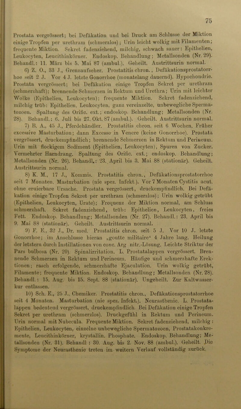 Prostata vergrössert; bei Defäkation und bei Druck am Schlüsse der Miktion einige Tropfen per urethram (schmerzlos); Urin leicht wolkig mit Filamenten; frequente Miktion. Sekret fadenziehend, milchig, schwach sauer: Epithelien, Leukocyten, Leucithinkörner. Endoskop. Behandlung; Metallsonden (Nr. 29). Behandl.: 11. März bis 5. Mai 87 (ambul.). Geheilt. Austrittsurin normal. 6) Z. 0., 33 J., Grenzaufseher. Prostatitis chron., Defäkationsprostatorr- hoe seit 2 J. Vor 4 J. letzte Gonorrhoe (monatelang dauernd). Hypochondrie. Prostata vergrössert; bei Defäkation einige Tropfen Sekret per urethram (schmerzhaft); brennende Schmerzen in Rektum und Urethra; Urin mit leichter Wolke (Epithelien, Leukocyten); frequente Miktion. Sekret fadenziehend, milchig trüb: Epithelien, Leukocyten. ganz vereinzelte, unbewegliche Sperma- tozoen. Spaltung des Orific. ext.; endoskop. Behandlung; Metallsonden (Nr. 28). Behandl.: 6. Juli bis 27. Okt. 87 (ambul.). Geheilt. Austrittsurin normal. 7) B. A., 45 J., Pferdehändler. Prostatitis chron. seit 6 Wochen. Früher excessive Masturbation; dann Excesse in Yenere (keine Gonorrhoe). Prostata vergrössert, druckempfindlich; brennende Schmerzen in Rektum und Perineum. Urin mit flockigem Sediment (Epithelien, Leukocyten), Spuren von Zucker. Vermehrter Harn drang. Spaltung des Orific. ext.; endoskop. Behandlung; Metallsonden (Nr. 26). Behandl.: 23. April bis 3. Mai 88 (stationär). Geheilt. Austrittsurin normal. 8) K. M., 17 J., Kommis. Prostatitis chron., Defäkationsprostatorrlioe seit 7 Monaten. Masturbation (nie spez. Infekt,). Vor 7 Monaten Cystitis acut, ohne eruierbare Ursache. Prostata vergrössert, druckempfindlich. Bei Defä- kation einige Tropfen Sekret per urethram (schmerzlos); Urin wolkig getrübt (Epithelien, Leukocyten, Urate); Frequenz der Miktion normal, am Schluss schmerzhaft. Sekret fadenziehend, trüb: Epithelien, Leukocyten, freies Fett. Endoskop. Behandlung; Metallsonden (Nr. 27). Behandl.: 23. April bis 9. Mai 88 (stationär). Geheilt. Austrittsurin normal. 9) F. E., 32 J., Dr. med. Prostatitis chron. seit 5 J. Vor 10 J. letzte Gonorrhoe; im Anschlüsse hieran „goutte militaire“ 4 Jahre lang. Heilung der letztem durch Instillationen von conc. Arg nitr.-Lösung. Leichte Striktur der Pars bulbosa (Nr. 20). Spinalirritation. L. Prostatalappen vergrössert. Bren- nende Schmerzen in Rektum und Perineum. Häufige und schmerzhafte Erek- tionen ; rasch erfolgende, schmerzhafte Ejaculation. Urin wolkig getrübt, Filamente; frequente Miktion. Endoskop. Behandlung; Metallsonden (Nr. 28). Behandl.: 15. Aug. bis 15. Sept. 88 (stationär). Ungeheilt. Zur Kaltwasser- kur entlassen. 10) Sch. E., 25 J., Chemiker. Prostatitis chron., Defäkationsprostatorrlioe seit 4 Monaten. Masturbation (nie spez. Infekt.). Neurasthenie. L. Prostata- lappen bedeutend vergrössert, druckempfindlich. Bei Defäkation einige Tropfen Sekret per urethram (schmerzlos). Druckgefühl in Rektum und Perineum. Urin normal mit Nubecula. Frequente Miktion. Sekret fadenziehend, milchig: Epithelien, Leukocyten, einzelne unbewegliche Spermatozoen, Prostatakonkre- mente, Leucithinkörner, krystallin. Phosphate. Endoskop. Behandlung; Me- tallsonden (Nr. 31). Behandl : 30. Aug. bis 2. Nov. 88 (ambul.). Geheilt. Die Symptome der Neurasthenie treten im weitern Verlauf vollständig zurück.