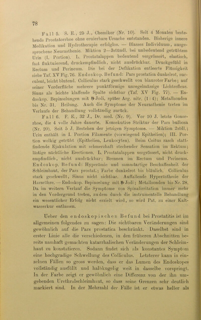 Fall 5. S. E., 25 .1., Chemiker (Nr. 10). Seit 4 Monaten beste- hende Prostatorrhoe ohne eruierbare Ursache entstanden. Bisherige innere Medikation und Hydrotherapie erfolglos. — Blasses Individuum, ausge- sprochene Neurasthenie. Miktion 2—3stündl. bei unbedeutend getrübtem Urin (1. Portion). L. Prostatalappen bedeutend vergrüssert, elastisch, fast fluktuierend, druckempfindlich, nicht ausdrückbar. Druckgefühl in Rectum und Perineum. Die bei der Deflation entleerte Flüssigkeit siehe Taf. XV Fig. 76. Endoskop. Befund: Pars prostatica dunkelrot, suc- culenl, leicht blutend. Colliculus stark geschwellt von blauroter Farbe; auf seiner Vorderfläche mehrere punktförmige unregelmässige Lichtreflexe. Sinus als leichte klaffende Spalte sichtbar (Taf. XV Fig. 77). — En- doskop. Bepinselungen mit ljrJodi, später Arg. nitr. (1:4); Metallsonden bis Nr. 31. Heilung. Auch die Symptome der Neurasthenie treten im Verlaufe der Behandlung vollständig zurück. Fall 6. F. E., 32 J., Dr. med. (Nr. 9). Vor 10 J. letzte Gonor- rhoe, die 4 volle Jahre dauerte. Konsekutive Striktur der Pars bulbosa (Nr. 20). Seit 5 J. Bestehen der jetzigen Symptome. — Miktion 2stdl.; Urin enthält in I. Portion Filamente (vorwiegend Epithelien); III. Por- tion wolkig getrübt (Epithelien, Leukocyten). Beim Coitus rasch statt- findende Ejakulation mit schmerzhaft stechender Sensation im Rektum; lästige nächtliche Erectionen. L. Prostatalappen vergrössert, nicht druck- empfindlich, nicht ausdrückbar; Brennen im Rectum und Perineum. Endoskop. Befund: Hyperämie und samrntartige Beschaffenheit der Schleimhaut, der Pars prostat.; Farbe dunkelrot bis bläulich. Colliculus stark geschwellt, Sinus nicht sichtbar. Auffallende Hyperästhesie der Harnröhre. — Endoskop. Bepinselung mitfVJodi; Metallsonden bis Nr. 28. Da im weitern Verlauf die Symptome von Spinalirritation immer mehr in den Vordergrund treten, zudem durch die instrumentelle Behandlung ein wesentlicher Erfolg nicht erzielt wird, so wird Pat. zu einer Kalt- wasserkur entlassen. Ueber den endoskopischen Befund bei Prostatitis ist im allgemeinen folgendes zu sagen: Die sichtbaren Veränderungen sind gewöhnlich auf die Pars prostatica beschränkt. Daselbst sind in erster Linie alle die verschiedenen, in den früheren Abschnitten be- reits namhaft gemachten katarrhalischen Veränderungen der Schleim- haut zu konstatieren. Sodann findet sich als konstantes Symptom eine hochgradige Schwellung des Colliculus. Letzterer kann in ein- zelnen Fällen so gross werden, dass er das Lumen des Endoskopes vollständig ausfiillt und halbkugelig weit in dasselbe vorspringt, ln der Farbe zeigt er gewöhnlich eine Differenz von der ihn um- gebenden Urethralschleimhaut, so dass seine Grenzen sehr deutlich markiert sind. In der Mehrzahl der Fälle ist er etwas heller als