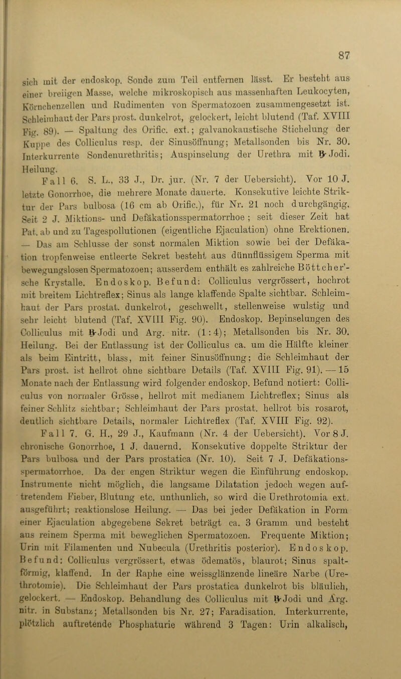 sich mit der endoskop. Sonde zum Teil entfernen lässt. Er besteht aus einer breiigen Masse, welche mikroskopisch aus massenhaften Leukocyten, Körnchenzellen und Rudimenten von Spermatozoon zusammengesetzt ist. Schleimhaut der Pars prost, dunkelrot, gelockert, leicht blutend (Taf. XVIII g9^ — Spaltung des Orific. ext.; galvanokaustische Stichelung der Kuppe des Collicnlus resp. der Sinusöffnung; Metallsonden bis Nr. 30. Interkurrente Sondenurethritis; Auspinselung der Urethra mit l>Jodi. Heilung. Fall 6. S. L., 33 J., Dr. jur. (Nr. 7 der Uebersicht). Vor 10 J. letzte Gonorrhoe, die mehrere Monate dauerte. Konsekutive leichte Strik- tur der Pars bulbosa (IG cm ab Orific.), für Nr. 21 noch durchgängig. Seit 2 J. Miktions- und Defäkationsspermatorrhoe ; seit dieser Zeit hat Pat. ab und zu Tagespollutionen (eigentliche Ejaculation) ohne Erektionen. — Das am Schlüsse der sonst normalen Miktion sowie bei der Defäka- tion tropfenweise entleerte Sekret besteht aus dünnflüssigem Sperma mit bewegungslosen Spermatozoen; ausserdem enthält es zahlreiche Böttcher- sehe Kry stalle. Endoskop. Befund: Colliculus vergrössert, hochrot mit breitem Lichtreflex; Sinus als lange klaffende Spalte sichtbar. Schleim- haut der Pars prostat. dunkelrot, geschwellt, stellenweise wulstig und sehr leicht blutend (Taf. XVIII Fig. 90). Endoskop. Bepinselungen des Colliculus mit IVJodi und Arg. nitr. (1:4); Metallsonden bis Nr. 30. Heilung. Bei der Entlassung ist der Colliculus ca. um die Hälfte kleiner als beim Eintritt, blass, mit feiner Sinusöffnung; die Schleimhaut der Pars prost, ist hellrot ohne sichtbare Details (Taf. XVIII Fig. 91). —15 Monate nach der Entlassung wird folgender endoskop. Befund notiert: Colli- culus von normaler Grösse, hellrot mit medianem Lichtreflex; Sinus als feiner Schlitz sichtbar; Schleimhaut der Pars prostat. hellrot bis rosarot, deutlich sichtbare Details, normaler Lichtreflex (Taf. XVIII Fig. 92). Fall 7. G. H., 29 J., Kaufmann (Nr. 4 der Uebersicht). Vor 8 J. chronische Gonorrhoe, 1 J. dauernd. Konsekutive doppelte Striktur der Pars bulbosa und der Pars prostatica (Nr. 10). Seit 7 J. Defäkations- spermatorrhoe. Da der engen Striktur wegen die Einführung endoskop. Instrumente nicht möglich, die langsame Dilatation jedoch wegen auf- tretendem Fieber, Blutung etc. unthunlich, so wird die Urethrotomia ext. ausgeführt; reaktionslose Heilung. — Das bei jeder Defäkation in Form einer Ejaculation abgegebene Sekret beträgt ca. 3 Gramm und besteht aus reinem Sperma mit beweglichen Spermatozoen. Frequente Miktion; Urin mit Filamenten und Nubecula (Urethritis posterior). Endoskop. Befund: Colliculus vergrössert, etwas Ödematös, blaurot; Sinus spalt- förmig, klaffend. In der Raphe eine weissglänzende lineäre Narbe (Ure- throtomie). Die Schleimhaut der Pars prostatica dunkelrot bis bläulich, gelockert. — Endoskop. Behandlung des Colliculus mit IVJodi und Arg. nitr. in Substanz; Metallsonden bis Nr. 27; Faradisation. Interkurrente, plötzlich auftretende Phosphaturie während 3 Tagen: Urin alkalisch,