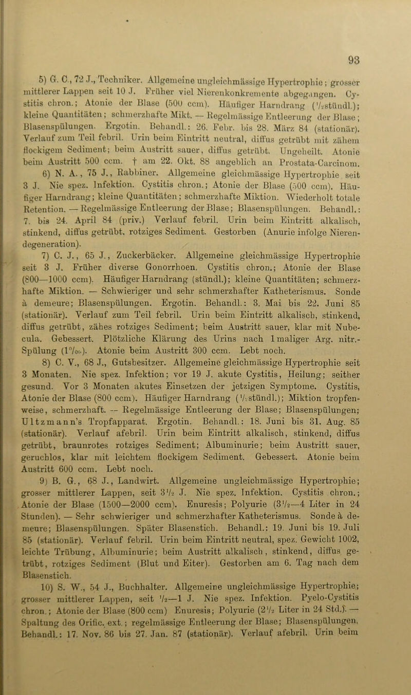 5) G. C., 72 J., rechniker. Allgemeine ungleichmässige Hypertrophie; grosser mittlerer Lappen seit 10 J. Früher viel Nierenkonkremente abgeg.ingen. Cy- stitis chron.; Atonie der Blase (500 ccm). Häufiger Harndrang (7-stündl.); kleine Quantitäten ; schmerzhafte Mikt. — Regelmässige Entleerung der Blase ; Blasenspülungen. Ergotin. Behandl.: 26. Febr. bis 28. März 84 (stationär)! Verlauf zum Teil febril. Urin beim Eintritt neutral, diffus getrübt mit zähem flockigem Sediment; beim Austritt sauer, diffus getrübt. Ungeheilt. Atonie beim Austritt 500 ccm. f am 22. Okt. 88 angeblich an Prostata-Careinom. 6) N. A., 75 J., Rabbiner. Allgemeine gleiclnuässige Hypertrophie seit 3 J. Nie spez. Infektion. Cystitis chron.; Atonie der Blase (500 ccm). Häu- figer Harndrang; kleine Quantitäten; schmerzhafte Miktion. Wiederholt totale Retention. —Regelmässige Entleerung der Blase; Blasenspülungen. Behänd!.: 7. bis 24. April 84 (priv.) Verlauf febril. Urin beim Eintritt alkalisch, stinkend, diffus getrübt, rotziges Sediment. Gestorben (Anurie infolge Nieren- degeneration). 7) C. J., 65 J., Zuckerbäcker. Allgemeine gleichmässige Hypertrophie seit 3 J. Früher diverse Gonorrhoen. Cystitis chron.; Atonie der Blase (800—1000 ccm). Häufiger Harndrang (stündl.); kleine Quantitäten; schmerz- hafte Miktion. — Schwieriger und sehr schmerzhafter Katheterismus. Sonde ä demeure; Blasenspülungen. Ergotin. Behandl.: 3. Mai bis 22. Juni 85 (stationär). Verlauf zum Teil febril. Urin beim Eintritt alkalisch, stinkend, diffus getrübt, zähes rotziges Sediment; heim Austritt sauer, klar mit Nube- cula. Gebessert. Plötzliche Klärung des Urins nach 1 maliger Arg. nitr.- Spülung (17o..)- Atonie beim Austritt 300 ccm. Lebt noch. 8) C. V., 68 J., Gutsbesitzer. Allgemeine gleichmässige Hypertrophie seit 3 Monaten. Nie spez. Infektion; vor 19 J. akute Cystitis, Heilung; seither gesund. Vor 3 Monaten akutes Einsetzen der jetzigen Symptome. Cystitis, Atonie der Blase (800 ccm). Häufiger Harndrang (Vsstündl.); Miktion tropfen- weise, schmerzhaft. — Regelmässige Entleerung der Blase; Blasenspülungen; Ultzmann’s Tropfapparat. Ergotin. Behandl.: 18. Juni bis 31. Aug. 85 (stationär). Verlauf afebril. Urin beim Eintritt alkalisch, stinkend, diffus getrübt, braunrotes rotziges Sediment; Albuminurie; beim Austritt sauer, geruchlos, klar mit leichtem flockigem Sediment. Gebessert. Atonie beim Austritt 600 ccm. Lebt noch. 9) B. G., 68 J., Landwirt. Allgemeine ungleichmässige Hypertrophie; grosser mittlerer Lappen, seit 37> J. Nie spez. Infektion. Cystitis chron.; Atonie der Blase (1500—2000 ccm). Enuresis; Polyurie (3V->—4 Liter in 24 Stunden). — Sehr schwieriger und schmerzhafter Kathetei’ismus. Sonde ä de- meure; Blasenspülungen. Später Blasenstich. Behandl.: 19. Juni bis 19. Juli 85 (stationär). Verlauf febril. Urin beim Eintritt neutral, spez. Gewicht 1002, leichte Trübung, Albuminurie; beim Austritt alkalisch, stinkend, diffus ge- trübt, rotziges Sediment (Blut und Eiter). Gestorben am 6. Tag nach dem Blasenstich. 10) S. W., 54 J., Buchhalter. Allgemeine ungleichmässige Hypertrophie; grosser mittlerer Lappen, seit Vs—1 J. Nie spez. Infektion. Pyelo-Cystitis chron.; Atonie der Blase (800 ccm) Enuresis; Polyurie (2'/a Liter in 24 Std.)'. Spaltung des Orific. ext.; regelmässige Entleerung der Blase; Blasenspülungen. Behandl.: 17. Nov. 86 bis 27. Jan. 87 (stationär). Verlauf afebril. Urin beim