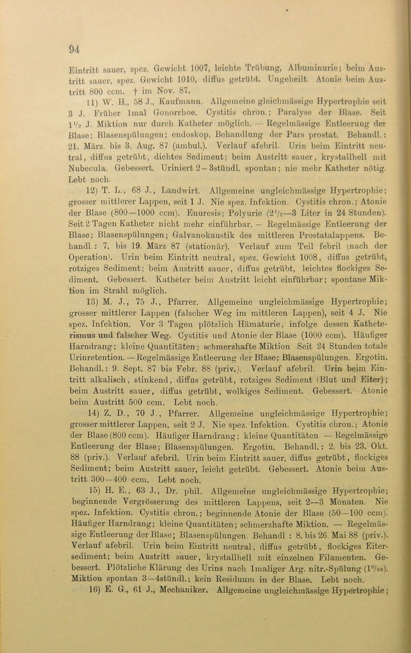 Eintritt sauer, spez. Gewicht 1007, leichte Trübung, Albuminurie; beim Aus- tritt sauer, spez. Gewicht 1010, diffus getrübt. Ungeheilt. Atonie beim Aus- tritt 800 ccm. f im Nov. 87. 11) W. H., 58 J., Kaufmann. Allgemeine gleichmässige Hypertrophie seit 3 J. Früher lmal Gonorrhoe. Cystitis chron.; Paralyse der Blase. Seit IVa J. Miktion nur durch Katheter möglich. — Regelmässige Entleerung der Blase; Blasenspülungen; ondoskop. Behandlung der Pars prostat. Behandl.: 21. März, bis 3. Aug. 87 (ambul.). Verlauf afebril. Urin beim Eintritt neu- tral, diffus getrübt, dichtes Sediment; beim Austritt sauer, krystallhell mit Nubecula. Gebessert. Uriniert 2- Bstündl. spontan; nie mehr Katheter nötig. Lebt noch. 12) T. L., 68 J., Landwirt. Allgemeine ungleichmässige Hypertrophie; grosser mittlerer Lappen, seit 1 J. Nie spez. Infektion. Cystitis chron.; Atonie der Blase (800—1000 ccm). Enuresis; Polyurie (2’/s—3 Liter in 24 Stunden). Seit 2 Tagen Katheter nicht mehr einführbar. — Regelmässige Entleerung der Blase; Blasenspülungen; Galvanokaustik des mittleren Prostatalappens. Be- handl.: 7. bis 19. März 87 (stationär). Verlauf zum Teil febril (nach der Operation). Urin beim Eintritt neutral, spez. Gewicht 1008, diffus getrübt, rotziges Sediment; beim Austritt sauer, diffus getrübt, leichtes flockiges Se- diment. Gebessert. Katheter beim Austritt leicht einführbar; spontane Mik- tion im Strahl möglich. 13) M. J., 75 J., Pfarrer. Allgemeine ungleichmässige Hypertrophie; grosser mittlerer Lappen (falscher Weg im mittleren Lappen), seit 4 J. Nie spez. Infektion. Vor 3 Tagen plötzlich Hämaturie, infolge dessen Kathete- rismus und falscher Weg. Cystitis und Atonie der Blase (1000 ccm). Häufiger Harndrang; kleine Quantitäten ; schmerzhafte Miktion Seit 24 Stunden totale Urinretention. — Regelmässige Entleerung der Blase; Blasenspülungen. Ergotin. Behandl.: 9. Sept. 87 bis Febr. 88 (priv.). Verlauf afebril. Urin beim Ein- tritt alkalisch, stinkend, diffus getrübt, rotziges Sediment (Blut und Eiter); beim Austritt sauer, diffus getrübt, wolkiges Sediixrent. Gebessert. Atonie beim Austritt 500 ccm. Lebt noch. 14) Z. D., 70 J., Pfarrer. Allgemeine ungleichmässige Hypertrophie; grosser mittlerer Lappen, seit 2 J. Nie spez. Infektion. Cystitis chron.; Atonie der Blase (800 ccm). Häufiger Harndrang; kleine Quantitäten —Regelmässige Entleerung der Blase; Blasenspülungen. Ei’gotin. Behandl.: 2. bis 23. Okt. 88 (priv.). Verlauf afebril. Urin beim Eintritt sauer, diffus getrübt, flockiges Sediment; beim Austritt sauer, leicht getrübt. Gebessert. Atonie beim Aus- tritt 300—400 ccm. Lebt noch. 15) H. E., 63 J., Dr. phil. Allgemeine ungleichmässige Hypertrophie; beginnende Vergrösserung des mittleren Lappens, seit 2—3 Monaten. Nie spez. Infektion. Cystitis chron.; beginnende Atonie der Blase (50—100 ccm). Häufiger Harndrang; kleine Quantitäten; schmerzhafte Miktion. — Regelmäs- sige Entleerung der Blase; Blasenspülungen. Behandl : 8. bis 26. Mai 88 (priv.). Verlauf afebril. Ui’in beim Eintritt neutral, diffus getrübt, flockiges Eiter- sediment; beim Austritt sauer, krystallhell mit einzelnen Filamenten. Ge- bessert. Plötzliche Kläi'ung des Urins nach lmaliger Ai’g. nitr.-Spülung (l°/oo). Miktion spontan 3—4stündl.; kein Residuum in der Blase. Lebt noch. 16) E. G., 61 J., Mechaniker. Allgemeine ungleichmässige Hypertrophie;