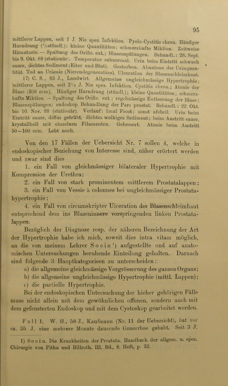 mittlerer Lappen, seit 1 J. Nie spez. Infektion. Pyelo-Cystitis ehren Häufiger Harndrang C/vstündl.); kleine Quantitäten; schmerzhafte Miktion. Zeitweise Hämaturie. - Spaltung des Orific. ext.; Blasenspülungen. Behandl.: 28. Sept bis 9. Okt. 88 (stationär'. Temperatur subnormul. Urin beim Eintritt schwach sauer, dichtes Sediment (Eiter und Blut). Gestorben. Abnahme der Urinquan- tität. Tod an Urämie (Nierendegeneration). Ulceration der Blasenschleimhaut. 17) C. S., 63 J., Landwirt. Allgemeine ungleichmässige Hypertrophie; mittlerer Lappen, seit 2Vs J. Nie spez. Infektion. Cystitis chron.; Atonie der Blase (300 ccm). Häufiger Harndrang (stündl.); kleine Quantitäten; schmerz- hafte Miktion. — Spaltung des Orific. ext.; regelmässige Entleerung der Blase; Blasenspülungen; endoskop. Behandlung der Pars prostat. Behandl.: 22. Okt. bis 10. Nov. 88 (stationär). Verlauf: lmal Frost; sonst afebril. Urin beim Eintritt sauer, diffus getrübt, dichtes wolkiges Sediment; beim Austritt sauer, krystallhell mit einzelnen Filamenten. Gebessert. Atonie beim Austritt 50—100 ccm. Lebt noch. Von den 17 Fällen der Uebersicht Nr. 7 sollen 4, welche in endoskopischer Beziehung von Interesse sind, näher erörtert werden und zwar sind dies 1. ein Fall von gleichmässiger bilateraler Hypertrophie mit Kompression der Urethra; 2. ein Fall von stark prominentem mittlerem Prostatalappen; 3. ein Fall von Vessie ä colonnes bei ungleichmässiger Prostata- hypertropliie; 4. ein Fall von circumskripter Ulceration der Blasenschleimhaut entsprechend dem ins Blaseninnere vorspringenden linken Prostata- lappen. Bezüglich der Diagnose resp. der näheren Bezeichnung der Art der Hypertrophie habe ich mich, soweit dies intra vitam möglich, an die von meinem Lehrer So ein1) aufgestellte und auf anato- mischen Untersuchungen beruhende Einteilung gehalten. Darnach sind folgende 3 Hanptkategorieen zu unterscheiden: a) die allgemeine gleichmässige Yergrösserung des ganzen Organs; b) die allgemeine ungleichmässige Hypertrophie (mittl. Lappen); c) die partielle Hypertrophie. Bei der endoskopischen Untersuchung der hieher gehörigen Fälle muss nicht allein mit dem gewöhnlichen offenen, sondern auch mit dem gefensterten Endoskop und mit dem Cystoskop gearbeitet werden. Fall 1. W. 4L, 58 J., Kaufmann (Nr. 11 der Uebersicht), hat vor ca. 35. J. eine mehrere Monate dauernde Gonorrhoe gehabt. Seit 3 J. 1) So ein. Die Krankheiten der Prostata. Handbuch der allgcm. u. spez. Chirurgie von Pitha und Billroth. IU. Bd., 8. Heft, p. 32.