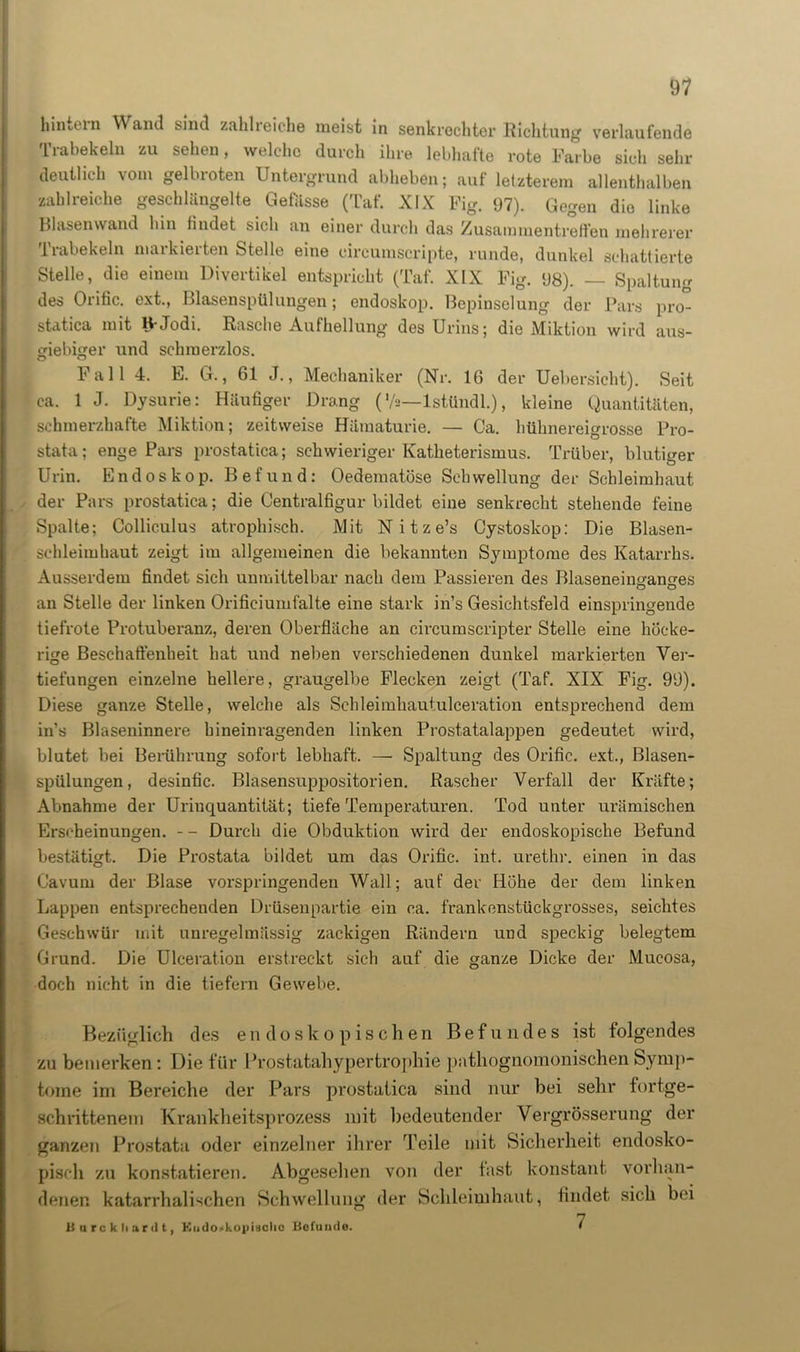 hindern Wand sind zahlreiche meist in senkrechter Richtung verlaufende Trabekeln zu sehen, welche durch ihre lebhafte rote Farbe sich sehr deutlich vom gelbroten Untergrund abheben; auf letzterem allenthalben zahlreiche geschlängelte Gewisse (Taf. XIX Fig. 97). Gegen die linke Blasenwand hin findet sich an einer durch das Zusammentreffen mehrerer Trabekeln markierten Stelle eine eircumscripte, runde, dunkel schattierte Stelle, die einem Divertikel entspricht (Taf. XIX Fig. 98). — Spaltung des Orific. ext., Blasenspülungen; endoskop. Bepinselung der Pars pro* statica mit H-Jodi. Rasche Aufhellung des Urins; die Miktion wird aus- giebiger und schmerzlos. Fall 4. E. G., 61 J., Mechaniker (Nr. 16 der Uebersicht). Seit ca. 1 J. Dysurie: Häufiger Drang (V«—lstündl.), kleine Quantitäten, schmerzhafte Miktion; zeitweise Hämaturie. — Ca. hühnereigrosse Pro- stata; enge Pars prostatica; schwieriger Katheterismus. Trüber, blutiger Urin. Endoskop. Befund: Oedematöse Schwellung der Schleimhaut der Pars prostatica; die Centralfigur bildet eine senkrecht stehende feine Spalte; Colliculus atrophisch. Mit N i t z e’s Cystoskop: Die Blasen- schleimhaut zeigt im allgemeinen die bekannten Symptome des Katarrhs. Ausserdem findet sich unmittelbar nach dem Passieren des Blaseneinganges an Stelle der linken Orificiumfalte eine stark in’s Gesichtsfeld einspringende tiefrote Protuberanz, deren Oberfläche an circumscripter Stelle eine höcke- rige Beschaffenheit hat und neben verschiedenen dunkel markierten Ver- tiefungen einzelne hellere, graugelbe Flecken zeigt (Taf. XIX Fig. 99). Diese ganze Stelle, welche als Schleimhautulceration entsprechend dem in’s Blaseninnere hineinragenden linken Prostatalappen gedeutet wird, blutet bei Berührung sofort lebhaft. — Spaltung des Orific. ext., Blasen- spülungen, desinfic. Blasensuppositorien. Rascher Verfall der Kräfte; Abnahme der Urinquantität; tiefe Temperaturen. Tod unter urämischen Erscheinungen. - - Durch die Obduktion wird der endoskopische Befund bestätigt. Die Prostata bildet um das Orific. int. urethr. einen in das Cavum der Blase vorspringenden Wall; auf der Höhe der dem linken Lappen entsprechenden Drüsenpartie ein ca. frankenstückgrosses, seichtes Geschwür mit unregelmässig zackigen Rändern und speckig belegtem Grund. Die Ulceration erstreckt sich auf die ganze Dicke der Mucosa, doch nicht in die tiefem Gewebe. Bezüglich des endoskopischen Befundes ist folgendes zu bemerken: Die für Prostatahypertrophie pntliognomonischenSymp- tome im Bereiche der Pars prostatica sind nur bei sehr fortge- schrittenem Krankheitsprozess mit bedeutender Vergrösserung der ganzen Prostata oder einzelner ihrer Teile mit Sicherheit endosko- pisch zu konstatieren. Abgesehen von der fast konstant vorhan- denen katarrhalischen Schwellung der Schleimhaut, findet sich bei Uurckliardt, Eudo<>kopi8clio Bofuude. 7