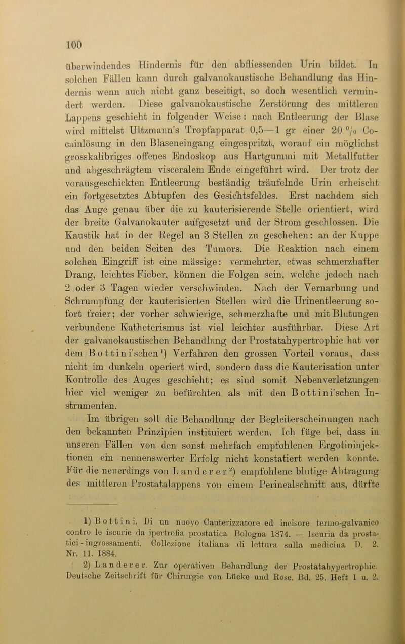 überwindendes Hindernis für den abfliessenden Urin bildet. In solchen Fällen kann durch galvanokaustische Behandlung das Hin- dernis wenn auch nicht ganz beseitigt, so doch wesentlich vermin- dert werden. Diese galvanokaustische Zerstörung des mittleren Lappens geschieht in folgender Weise: nach Entleerung der Blase wird mittelst Ultzmanns Tropfapparat 0,5—1 gr einer 20 °jo Co- cainlösung in den Blaseneingang eingespritzt, worauf ein möglichst grosskalibriges offenes Endoskop aus Hartgummi mit Metallfutter und abgeschrägtem visceralem Ende eingeführt wird. Der trotz der vorausgeschickten Entleerung beständig träufelnde Urin erheischt ein fortgesetztes Abtupfen des Gesichtsfeldes. Erst nachdem sich das Auge genau über die zu kauterisierende Stelle orientiert, wird der breite Galvanokauter aufgesetzt und der Strom geschlossen. Die Kaustik hat in der Regel an 8 Stellen zu geschehen: an der Kuppe und den beiden Seiten des Tumors. Die Reaktion nach einem solchen Eingriff' ist eine mässige: vermehrter, etwas schmerzhafter Drang, leichtes Fieber, können die Folgen sein, welche jedoch nach 2 oder 3 Tagen wieder verschwinden. Nach der Vernarbung und Schrumpfung der kauterisierten Stellen wird die Urinentleerung so- fort freier; der vorher schwierige, schmerzhafte und mit Blutungen verbundene Katheterismus ist viel leichter ausführbar. Diese Art der galvanokaustischen Behandlung der Prostatahypertrophie hat vor dem Bottini’schen1) Verfahren den grossen Vorteil voraus, dass nicht im dunkeln operiert wird, sondern dass die Kauterisation unter Kontrolle des Auges geschieht; es sind somit Nebenverletzungen hier viel weniger zu befürchten als mit den Bottini’schen In- strumenten. Im übrigen soll die Behandlung der Begleiterscheinungen nach den bekannten Prinzipien instituiert werden. Ich füge bei, dass in unseren Fällen von den sonst mehrfach empfohlenen Ergotininjek- tionen ein nennenswerter Erfolg nicht konstatiert werden konnte. Für die neuerdings von L andere r 2) empfohlene blutige Abtragung des mittleren Prostatalappens von einem Perinealschnitt aus, dürfte 1) B o 11 i n i. Di un nuovo Cauterizzatore ed incisore termo-galvanico contro le iscurie da ipertrofia prostatica Bologna 1874. — Iscuria da prosta- tici - ingrossamenti. Collezione italiana di lettura sulla medicina D. 2. Nr. 11. 1884. 2) Länderer. Zur Operativen Behandlung der Prostatahypertrophie. Deutsche Zeitschrift für Chirurgie von Lücke und Rose. Bd. 25. Heft 1 u. 2.