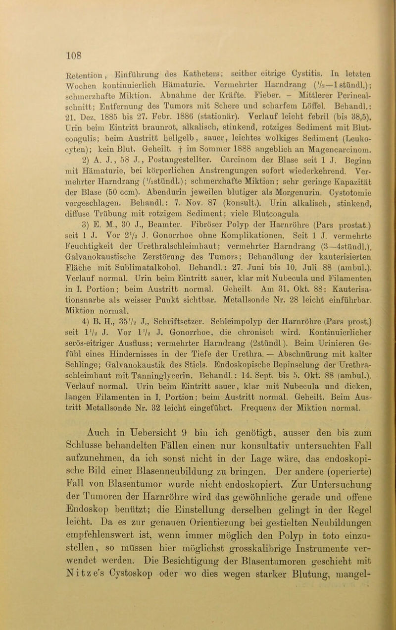 Retention, Einführung des Katheters; seither eitrige Cystitis. In letzten Wochen kontinuierlich Hämaturie. Vermehrter Harndrang (V2—1 stündl.); schmerzhafte Miktion. Abnahme der Kräfte. Fieber. - Mittlerer Perineal- schnitt; Entfernung des Tumors mit Schere und scharfem Löffel. Behandl.: 21. Dez. 1885 bis 27. Febr. 1886 (stationär). Verlauf leicht febril (bis 88,5), Urin beim Eintritt braunrot, alkalisch, stinkend, rotziges Sediment mit Blut- coagulis; beim Austritt hellgelb, sauer, leichtes wolkiges Sediment (Leuko- cyten); kein Blut. Geheilt, f im Sommer 1888 angeblich an Magencarcinom. 2) A. J., 58 J., Postangestellter. Carcinom der Blase seit 1 J. Beginn mit Hämaturie, bei körperlichen Anstrengungen sofort wiederkehrend. Ver- mehrter Harndrang ('/astündl.); schmerzhafte Miktion; sehr geringe Kapazität der Blase (50 ccm). Abendurin jeweilen blutiger als Morgenurin. Cystotomie vorgeschlagen. Behandl.: 7. Nov. 87 (konsult.). Urin alkalisch, stinkend, diffuse Trübung mit rotzigem Sediment; viele Blutcoagula 3) E. M., 30 J., Beamter. Fibröser Polyp der Harnröhre (Pars prostat.) seit 1 J. Vor 2 ‘/a J. Gonorrhoe ohne Komplikationen. Seit 1 J. vermehrte Feuchtigkeit der Urethralschleimhaut; vermehrter Harndrang (3—4stündl.). Galvanokaustische Zerstörung des Tumors; Behandlung der kauterisierten Fläche mit Sublimatalkohol. Behandl.: 27. Juni bis 10. Juli 88 (ambul.). Verlauf normal. Urin beim Eintritt sauer, klar mit Nubecula und Filamenten in I. Portion; beim Austritt normal. Geheilt. Am 31. Okt. 88: Kauterisa- tionsnarbe als weisser Punkt sichtbar. Metallsonde Nr. 28 leicht einführbar. Miktion normal. 4) B. H., 35 'I2 J., Schriftsetzer. Schleimpolyp der Harnröhre (Pars prost.) seit IV2 J. Vor 1 Va J. Gonorrhoe, die chronisch wird. Kontinuierlicher serös-eitriger Ausfluss; vermehrter Harndrang (2stündl). Beim Urinieren Ge- fühl eines Hindernisses in der Tiefe der Urethra. — Abschnürung mit kalter Schlinge; Galvanokaustik des Stiels. Endoskopische Bepinselung der Urethra- schleimhaut mit Tanninglycerin. Behandl.: 14. Sept. bis 5. Okt. 88 (ambul.). Verlauf normal. Urin beim Eintritt sauer, klar mit Nubecula und dicken, langen Filamenten in I. Portion; beim Austritt normal. Geheilt. Beim Aus- tritt Metallsonde Nr. 32 leicht eingeführt. Frequenz der Miktion normal. Auch in Uebersicht 9 bin ich genötigt, ausser den bis zum Schlüsse behandelten Fällen einen nur konsultativ untersuchten Fall aufzunehmen, da ich sonst nicht in der Lage wäre, das endoskopi- sche Bild einer Blasenneubildung zu bringen. Der andere (operierte) Fall von Blasentumor wurde nicht endoskopiert. Zur Untersuchung der Tumoren der Harnröhre wird das gewöhnliche gerade und offene Endoskop benützt; die Einstellung derselben gelingt in der Regel leicht. Da es zur genauen Orientierung bei gestielten Neubildungen empfehlenswert ist, wenn immer möglich den Polyp in toto einzu- stellen, so müssen hier möglichst grosskalibrige Instrumente ver- wendet werden. Die Besichtigung der Blasentumoren geschieht mit N i t z e’s Cystoskop oder wo dies wegen starker Blutung, mangel-