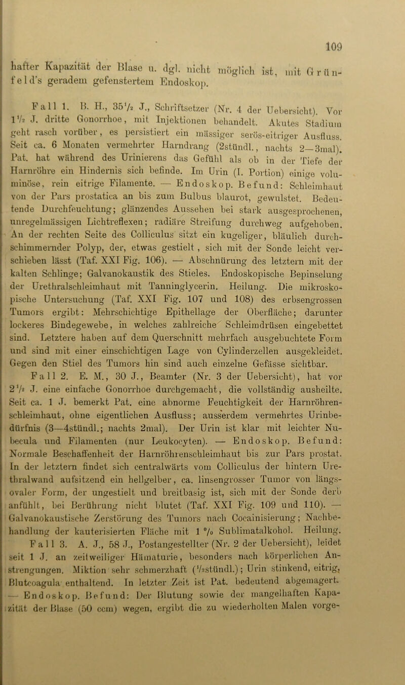 hafter Kapazität der blase u. dgl. nicht möglich ist, mit G r ü n- feld’s geradem gefenstertem Endoskop. Fall 1. B. H., 357* J., Schriftsetzer (Nr. 4 der Uebersicht). Vor l1/,* J. dritte Gonorrhoe, mit Injektionen behandelt. Akutes Stadium geht rasch vorüber, es persistiert ein massiger serös-eitriger Ausfluss. Seit ca. 6 Monaten vermehrter Harndrang (2stündl., nachts 2—3mal). Pat. hat wahrend des Urinierens das Gefühl als ob in der Tiefe der Harnröhre ein Hindernis sich befinde. Im Urin (I. Portion) einige volu- minöse, rein eitrige Filamente. — Endoskop. Befund: Schleimhaut von der Pars prostatica an bis zum Bulbus blaurot, gewulstet. Bedeu- tende Durchfeuchtung; glänzendes Aussehen bei stark ausgesprochenen, unregelmässigen Lichtreflexen; radiäre Streifung durchweg aufgehoben. An der rechten Seite des Colliculus sitzt ein kugeliger, bläulich durch- schimmemder Polyp, der, etwas gestielt , sich mit der Sonde leicht ver- schieben lässt (Taf. XXI Fig. 106). — Abschnürung des letztem mit der kalten Schlinge; Galvanokaustik des Stieles. Endoskopische Bepinselung der Urethralschleimhaut mit Tanninglycerin. Heilung. Die mikrosko- pische Untersuchung (Taf. XXI Fig. 107 und 108) des erbsengrossen Tumors ergibt: Mehrschichtige Epithellage der Oberfläche; darunter lockeres Bindegewebe, in welches zahlreiche Schleimdrüsen eingebettet sind. Letztere haben auf dem Querschnitt mehrfach ausgebuchtete Form und sind mit einer einschichtigen Lage von Cylinderzellen ausgekleidet. Gegen den Stiel des Tumors hin sind auch einzelne Gefässe sichtbar. F a 11 2. E. M., 30 J., Beamter (Nr. 3 der Uebersicht), hat vor 2 7* J. eine einfache Gonorrhoe durchgemacht, die vollständig ausheilte. Seit ca. 1 J. bemerkt Pat. eine abnorme Feuchtigkeit der Harnröhren- schleimhaut, ohne eigentlichen Ausfluss; ausserdem vermehrtes Urinbe- dürfnis (3—4stündl.; nachts 2mal). Der Urin ist klar mit leichter Nu- becula und Filamenten (nur Leukocyten). — Endoskop. Befund: Normale Beschaffenheit der Harnröhrenschleimhaut bis zur Pars prostat. In der letztem findet sich centralwärts vom Colliculus der hintern LTre- thralwand aufsitzend ein hellgelber, ca. linsengrosser Tumor von längs- ovaler Form, der ungestielt und breitbasig ist, sich mit der Sonde derb anfühlt, bei Berührung nicht blutet (Taf. XXI Fig. 109 und 110). — Galvanokaustische Zerstörung des Tumors nach Cocainisierung; Nachbe- handlung der kauterisierten Fläche mit 1 %> Sublimatalkohol. Heilung. F a 1 1 3. A. J., 58 <T., Postangestellter (Nr. 2 der Uebersicht), leidet seit 1 J. an zeitweiliger Hämaturie, besonders nach körperlichen An- strengungen. Miktion sehr schmerzhaft (Vasttindl.); Urin stinkend, eitrig^ Blutcoagula enthaltend. In letzter Zeit ist Pat. bedeutend abgemagert. Endoskop. Befund: Der Blutung sowie der mangelhaften Kapa- zität der Blase (50 ccm) wegen, ergibt die zu wiederholten Malen vorge-