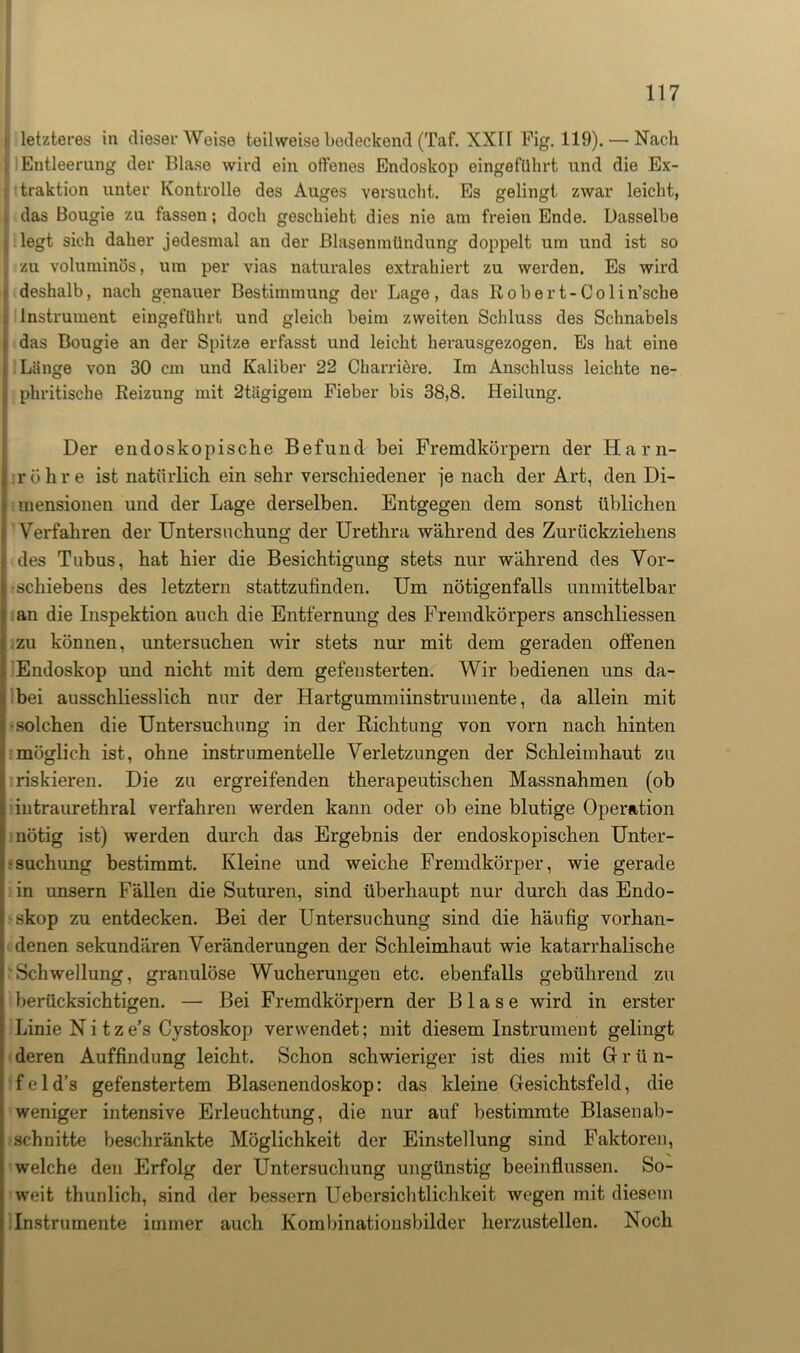 j letzteres in dieser Weise teilweise bedeckend (Taf. XXH Fig. 119). — Nach ll Entleerung der Blase wird ein offenes Endoskop eingeführt und die Ex- i traktion unter Kontrolle des Auges versucht. Es gelingt zwar leicht, idas Bougie zu fassen; doch geschieht dies nie am freien Ende. Dasselbe legt sich daher jedesmal an der Blasenmündung doppelt um und ist so zu voluminös, um per vias naturales extrahiert zu werden. Es wird deshalb, nach genauer Bestimmung der Lage, das Robert-Colin’sche Instrument eingeführt und gleich beim zweiten Schluss des Schnabels das Bougie an der Spitze erfasst und leicht herausgezogen. Es hat eine Länge von 30 cm und Kaliber 22 Charriöre. Im Anschluss leichte ne- phritische Reizung mit 2tägigem Fieber bis 38,8. Heilung. Der endoskopische Befund bei Fremdkörpern der Harn- röhre ist natürlich ein sehr verschiedener je nach der Art, den Di- mensionen und der Lage derselben. Entgegen dem sonst üblichen Verfahren der Untersuchung der Urethra während des Zurückziehens des Tubus, hat hier die Besichtigung stets nur während des Vor- schiebens des letztem stattzufinden. Um nötigenfalls unmittelbar an die Inspektion auch die Entfernung des Fremdkörpers anschliessen zu können, untersuchen wir stets nur mit dem geraden offenen Endoskop und nicht mit dem gefensterten. Wir bedienen uns da- bei ausschliesslich nur der Hartgummiinstrumente, da allein mit solchen die Untersuchung in der Richtung von vorn nach hinten möglich ist, ohne instrumentelle Verletzungen der Schleimhaut zu riskieren. Die zu ergreifenden therapeutischen Massnahmen (ob intraurethral verfahren werden kann oder ob eine blutige Operation nötig ist) werden durch das Ergebnis der endoskopischen Unter- suchung bestimmt. Kleine und weiche Fremdkörper, wie gerade in unsern Fällen die Suturen, sind überhaupt nur durch das Endo- skop zu entdecken. Bei der Untersuchung sind die häufig vorhan- denen sekundären Veränderungen der Schleimhaut wie katarrhalische Schwellung, granulöse Wucherungen etc. ebenfalls gebührend zu berücksichtigen. — Bei Fremdkörpern der Blase wird in erster Linie Ni tze’s Cystoskop verwendet; mit diesem Instrument gelingt deren Auffindung leicht. Schon schwieriger ist dies mit G r ü n- f e 1 d’s gefenstertem Blasenendoskop: das kleine Gesichtsfeld, die weniger intensive Erleuchtung, die nur auf bestimmte Blasenab- schnitte beschränkte Möglichkeit der Einstellung sind Faktoren, welche den Erfolg der Untersuchung ungünstig beeinflussen. So- weit thunlich, sind der bessern Übersichtlichkeit wegen mit diesem Instrumente immer auch Kombinationsbilder herzustellen. Noch