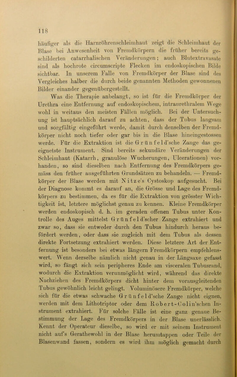häufiger als die Harnröhrenschleimhaut zeigt die Schleimhaut der Blase l>ei Anwesenheit von Fremdkörpern die früher bereits ge- schilderten catarrhalischen Veränderungen; auch Blutextravasate sind als hochrote circumscripte Flecken im endoskopischen Bilde sichtbar. In unserem Falle von Fremdkörper der Blase sind des Vergleiches halber die durch beide genannten Methoden gewonnenen Bilder einander gegenübergestellt. Was die Therapie anbelangt, so ist für die Fremdkörper der Urethra eine Entfernung auf endoskopischem, intraurethralem Wege wohl in weitaus den meisten Fällen möglich. Bei der Untersuch- ung ist hauptsächlich darauf zu achten, dass der Tubus langsam und sorgfältig eingeführt werde, damit durch denselben der Fremd- körper nicht noch tiefer oder gar bis in die Blase hineingestossen werde. Für die Extraktion ist die Gr r ü n f e 1 d’sche Zange das ge- eignetste Instrument. Sind bereits sekundäre Veränderungen der Schleimhaut (Katarrh, granulöse Wucherungen, Ulcerationen) vor- handen, so sind dieselben nach Entfernung des Fremdkörpers ge- mäss den früher ausgeführten Grundsätzen zu behandeln. — Fremd- körper der Blase werden mit Nitze’s Cystoskop aufgesucht. Bei der Diagnose kommt es darauf an, die Grösse und Lage des Fremd- körpers zu bestimmen, da es für die Extraktion von grösster Wich- tigkeit ist, letztere möglichst genau zu kennen. Kleine Fremdkörper werden endoskopisch d. h. im geraden offenen Tubus unter Kon- trolle des Auges mittelst G r ü n f e 1 d’scher Zange extrahiert und zwar so, dass sie entweder durch den Tubus hindurch heraus be- fördert werden, oder dass sie zugleich mit dem Tubus als dessen direkte Fortsetzung extrahiert werden. Diese letztere Art der Ent- fernung ist besonders bei etwas längern Fremdkörpern empfehlens- wert. Wenn derselbe nämlich nicht genau in der Längsaxe gefasst wird, so fängt sich sein peripheres Ende am visceralen Tubusrand, wodurch die Extraktion verunmöglicht wird, während das direkte Nachziehen des Fremdkörpers dicht hinter dem vorausgleitenden Tubus gewöhnlich leicht gelingt. Voluminösere Fremdkörper, welche sich für die etwas schwache G r ü n f e 1 d’sche Zange nicht eignen, Averden mit dem Lithotriptor oder dem Robert-Colin’schen In- strument extrahiert. Für solche Fälle ist eine ganz genaue Be- stimmung der Lage des Fremdkörpers in der Blase unerlässlich. Kennt der Operateur dieselbe, so wird er mit seinem Instrument nicht aufs Gerathewohl in der Blase herumtappen oder Teile der Blasenwand fassen, sondern es wird ihm möglich gemacht durch