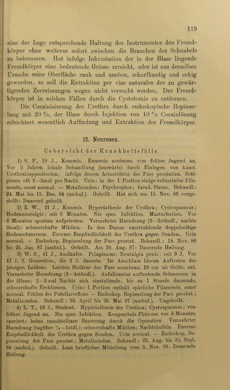 eine der Lage entsprechende Haltung des Instrumentes den Fremd- körper ohne weiteres sofort zwischen die Branchen des Schnabels zu bekommen. Hat infolge Inkrustation der in der Blase liegende Fremdkörper eine bedeutende Grösse erreicht, oder ist aus derselben Ursache seine Oberfläche rauh und uneben, scharfkantig und eckig geworden, so soll die Extraktion per vias naturales der zu gewär- tigenden Zerreissungen wegen nicht versucht werden. Der Fremd- körper ist in solchen Fällen durch die Cystotomie zu entfernen. Die Cocainisierung der Urethra durch endoskopische Bepinse- lung mit 20 °/o, der Blase durch Injektion von 10 °/o Cocainlösung erleichtert wesentlich Auffindung und Extraktion der Fremdkörper. 12. Neurosen. Uebersicht der Krankheitsfälle. 1) S. P., 18 J., Kommis. Enuresis nocturna von früher Jugend an. Vor 2 Jahren lokale Behandlung (auswärts) durch Einlegen von kaust. Urethralsuppositorien; infolge dessen Aetzstriktur der Pars prostatica. Bett- pissen oft 2—3mal pro Nacht. Urin: in der I. Portion einige voluminöse Fila- mente, sonst normal. — Metallsonden; Psychrophor; farad. Strom. Behandl.: 24. Mai bis 15. Dez. 84 (ambul.). Geheilt. Hat sich am 15. Nov. 86 vorge- stellt: Dauernd geheilt. 2) Z. W., 21 J., Kommis. Hyperästhesie der Urethra; Cystospasmus; Hodenneuralgie; seit 6 Monaten. Nie spez. Infektion. Masturbation. Yor 6 Monaten spontan aufgetreten. Vermehrter Harndrang (2—3stündl., nachts 2mal); schmerzhafte Miktion. In den Damm ausstrahlende doppelseitige Hodenschmerzen. Enorme Empfindlichkeit der Urethra gegen Sonden. Urin normal. — Endoskop. Bepinselung der Pars prostat. Behandl.: 18. Nov. 86 bis 25. Jan. 87 (ambul.). Geheilt. Am 30. Aug. 87: Dauernde Heilung. 3) W. S., 41 J., Ausläufer. Priapismus; Neuralgia penis; seit 9 J. Vor 11 J. 2. Gonorrhoe, die 2 J. dauerte. Im Anschluss hieran Auftreten des jetzigen Leidens. Leichte Striktur der Pars membran. 18 cm ab Orific. ext. Vermehrter Harndrang (3 --4stündl.). Anfallsweise auftretende Schmerzen in der Glans; 2—3mal Nachts sich einstellende, bis zu 1 Stunde dauernde, schmerzhafte Erektionen. Urin: I. Portion enthält spärliche Filamente, sonst normal. Fehlen der Patellarreflexe. — Endoskop. Bepinselung der Pars prostat.; Metallsonden. Behandl.: 30. April bis 26. Mai 87 (ambul.). Ungeheilt. 4) L T., 18 J., Student. Hyperästhesie der Urethra; Cystospasmus; von früher Jugend an. Nie spez. Infektion. Kongenitale Phimose vor 8 Monaten operiert; keine unmittelbare Besserung durch die Operation. Vermehrter Harndrang (tagüber V* — Istdl.); schmerzhafte Miktion; Nachträufeln. Enorme Empfindlichkeit der Urethra gegen Sonden. Urin normal. — Endoskop. Be- pinselung der Pars prostat.; Metallsonden. Behandl.: 23. Aug. bis 20. Sepl. 88 (ambul.). Geheilt. Laut brieflicher Mitteilung vom 3. Nov. 88: Dauernde Heilung.