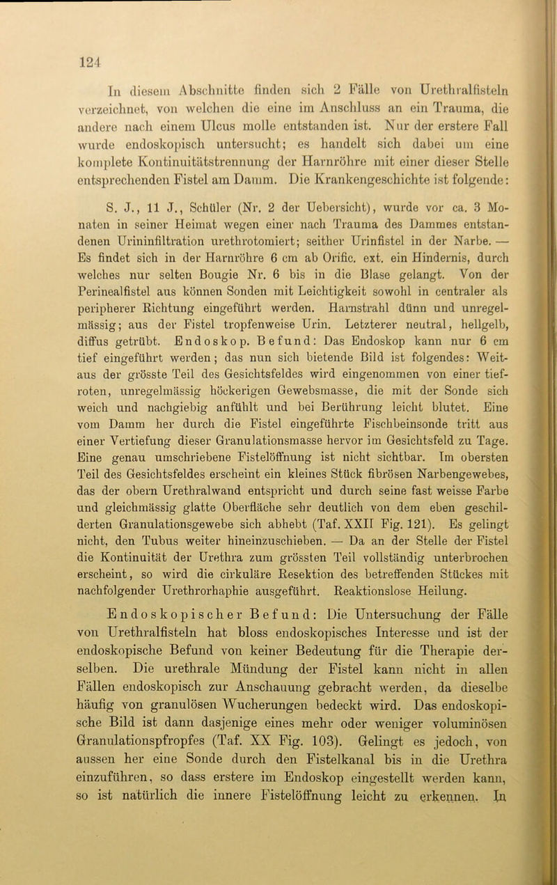 In diesem Abschnitte finden sich 2 Fälle von Urethralfisteln verzeichnet, von welchen die eine im Anschluss an ein Trauma, die andere nach einem Ulcus molle entstanden ist. Nur der erstere Fall wurde endoskopisch untersucht; es handelt sich dabei um eine kornplete Kontinuitätstrennung der Harnröhre mit einer dieser Stelle entsprechenden Fistel am Damm. Die Krankengeschichte ist folgende: S. J., 11 J., Schüler (Nr. 2 der Uebersicht), wurde vor ca. 3 Mo- naten in seiner Heimat wegen einer nach Trauma des Dammes entstan- denen Urininfiltration urethrotomiert; seither Urinfistel in der Narbe. — Es findet sich in der Harnröhre 6 cm ab Orific. ext. ein Hindernis, durch welches nur selten Bougie Nr. 6 bis in die Blase gelangt. Von der Perinealfistel aus können Sonden mit Leichtigkeit sowohl in centraler als peripherer Richtung eingeführt werden. Harnstrahl dünn und unregel- mässig; aus der Fistel tropfenweise Urin. Letzterer neutral, hellgelb, diffus getrübt. Endoskop. Befund: Das Endoskop kann nur 6 cm tief eingeführt werden; das nun sich bietende Bild ist folgendes: Weit- aus der grösste Teil des Gesichtsfeldes wird eingenommen von einer tief- roten, unregelmässig höckerigen Gewebsmasse, die mit der Sonde sich weich und nachgiebig anfühlt und bei Berührung leicht blutet. Eine vom Damm her durch die Fistel eingeführte Fischbeinsonde tritt aus einer Vertiefung dieser Granulationsmasse hervor 3m Gesichtsfeld zu Tage. Eine genau umschriebene Fistelöffnung ist nicht sichtbar. Im obersten Teil des Gesichtsfeldes erscheint ein kleines Stück fibrösen Narbengewebes, das der obern Urethralwand entspricht und durch seine fast weisse Farbe und gleichmässig glatte Oberfläche sehr deutlich von dem eben geschil- derten Granulationsgewebe sich abhebt (Taf. XXH Fig. 121). Es gelingt nicht, den Tubus weiter hineinzuschieben. — Da an der Stelle der Fistel die Kontinuität der Urethra zum grössten Teil vollständig unterbrochen erscheint, so wird die cirkuläre Resektion des betreffenden Stückes mit nachfolgender Urethrorhaphie ausgeführt. Reaktionslose Heilung. Endoskopischer Befund: Die Untersuchung der Fälle von Urethralfisteln hat bloss endoskopisches Interesse und ist der endoskopische Befund von keiner Bedeutung für die Therapie der- selben. Die urethrale Mündung der Fistel kann nicht in allen Fällen endoskopisch zur Anschauung gebracht werden, da dieselbe häufig von granulösen Wucherungen bedeckt wird. Das endoskopi- sche Bild ist dann dasjenige eines mehr oder weniger voluminösen Granulationspfropfes (Taf. XX Fig. 103). Gelingt es jedoch, von aussen her eine Sonde durch den Fistelkanal bis in die Urethra einzuführen, so dass erstere im Endoskop eingestellt werden kann, so ist natürlich die innere Fistelöffnung leicht zu erkennen. In