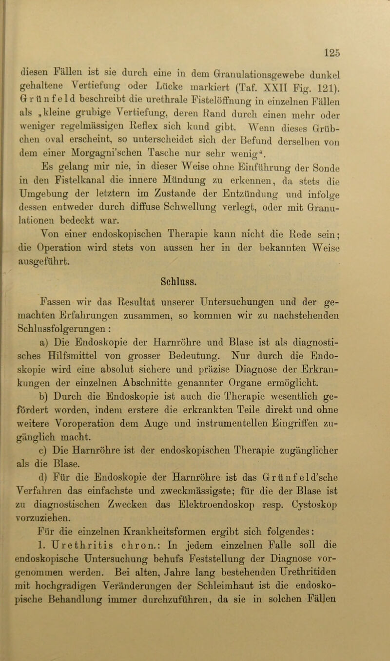 diesen Fällen ist sie durch eine in dem Granulationsgewebe dunkel gehaltene Vertiefung oder Lücke markiert (Taf. XXII Fig. 121). G r ü n f e 1 d beschreibt die urethrale Fistelöffnung in einzelnen Fällen als „kleine grubige Vertiefung, deren Rand durch einen mehr oder- weniger regelmässigen Reflex sich kund gibt. Wenn dieses Grüb- chen oval erscheint, so unterscheidet sich der Befund derselben von dem einer Morgagni’schen Tasche nur sehr wenig“. Es gelang mir nie, in dieser Weise ohne Einführung der Sonde in den Fistelkanal die innere Mündung zu erkennen, da stets die Umgebung der letztem im Zustande der Entzündung und infolge dessen entweder durch diffuse Schwellung verlegt, oder mit Granu- lationen bedeckt war. Von einer endoskopischen Therapie kann nicht die Rede sein; die Operation wird stets von aussen her in der bekannten Weise ausgeführt. Schluss. Fassen wir das Resultat unserer Untersuchungen und der ge- machten Erfahrungen zusammen, so kommen wir zu nachstehenden Schlussfolgerungen : a) Die Endoskopie der Harnröhre und Blase ist als diagnosti- sches Hilfsmittel von grosser Bedeutung. Nur durch die Endo- skopie wird eine absolut sichere und präzise Diagnose der Erkran- kungen der einzelnen Abschnitte genannter Organe ermöglicht. b) Durch die Endoskopie ist auch die Therapie wesentlich ge- fördert worden, indem erstere die erkrankten Teile direkt und ohne weitere Voroperation dem Auge und instrumenteilen Eingriffen zu- gänglich macht. c) Die Harnröhre ist der endoskopischen Therapie zugänglicher als die Blase. d) Für die Endoskopie der Harnröhre ist das Gr ünf eld’sche Verfahren das einfachste und zweckmässigste; für die der Blase ist zu diagnostischen Zwecken das Elektroendoskop resp. Cystoskop vorzuziehen. Für die einzelnen Krankheitsformen ergibt sich folgendes: 1. Urethritis chron.: In jedem einzelnen Falle soll die endoskopische Untersuchung behufs Feststellung der Diagnose vor- genommen werden. Bei alten, Jahre lang bestehenden Urethritiden mit hochgradigen Veränderungen der Schleimhaut ist die endosko- pische Behandlung immer durchzuführen, da sie in solchen Fällen