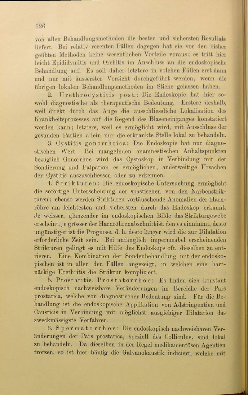 von allen Behandlungsmethoden die besten und sichersten Resultate liefert. Bei relativ recenten Fällen dagegen hat sie vor den bisher «•eiibten Methoden keine Avesentlichen Vorteile voraus; es tritt hier Ö . leicht Epididymitis und Orchitis im Anschluss an die endoskojtische Behandlung auf. Es soll daher letztere in solchen Fällen erst dann und nur mit äusserster Vorsicht durchgeführt werden, wenn die übrigen lokalen Behandlungsmethoden im Stiche gelassen haben. 2. Urethrocystitis post.: Die Endoskopie hat hier so- wohl diagnostische als therapeutische Bedeutung. Erstere deshalb, weil direkt durch das Auge die ausschliessliche Lokalisation des Krankheitsprozesses auf die Gegend des Blaseneinganges konstatiert werden kann; letztere, weil es ermöglicht wird, mit Ausschluss der gesunden Partien allein nur die erkrankte Stelle lokal zu behandeln. 3. Cystitis gonorrhoica: Die Endoskopie hat nur diagno- stischen Wert. Bei mangelnden anamnestischen Anhaltspunkten bezüglich Gonorrhoe wird das Cystoskop in Verbindung mit der Sondierung und Palpation es ermöglichen, anderweitige Ursachen der Cystitis auszuschliessen oder zu erkennen. 4. Strikturen: Die endoskopische Untersuchung ermöglicht die sofortige Unterscheidung der spastischen von den Narbenstrik- turen; ebenso werden Strikturen vortäuschende Anomalien der Harn- röhre am leichtesten und sichersten durch das Endoskop erkannt. Je weisser, glänzender im endoskopischen Bilde das StrikturgeAvebe erscheint, je grösser der Harnröhrenabschnitt ist, den es einnimmt, desto ungünstiger ist die Prognose, d. h. desto länger wird die zur Dilatation erforderliche Zeit sein. Bei anfänglich impermeabel erscheinenden Strikturen gelingt es mit Hilfe des Endoskops oft, dieselben zu ent- rieren. Eine Kombination der Sondenbehandlung mit der endosko- pischen ist in allen den Fällen angezeigt, in welchen eine hart- näckige Urethritis die Striktur kompliziert. 5. Prostatitis, Prostatorrhoe: Es finden sich konstant endoskopisch nachweisbare Veränderungen im Bereiche der Pars prostatica, welche von diagnostischer Bedeutung sind. Für die Be- handlung ist die endoskopische Applikation von Adstringentien und Causticis in Verbindung mit möglichst ausgiebiger Dilatation das zweckmässigste Verfahren. 6. Spermatorrhoe: Die endoskopisch nachweisbaren Ver- änderungen der Pars prostatica, speziell des Colliculus, sind lokal zu behandeln. Da dieselben in der Regel medikamentösen Agentien trotzen, so ist hier häufig die Galvanokaustik indiciert, welche mit