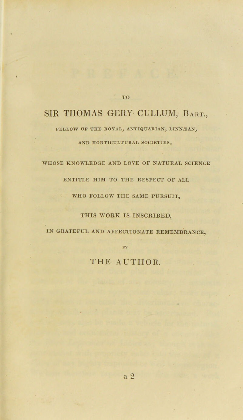 TO SIR THOMAS GERY CULLUM, Bart., I'ELLOW OF THE ROYAL, ANTIQUARIAN, LINNjEAN, AND HORTICULTURAL SOCIETIES, WHOSE KNOWLEDGE AND LOVE OF NATURAL SCIENCE ENTITLE HIM TO THE RESPECT OF ALL WHO FOLLOW THE SAME PURSUIT, THIS WORK IS INSCRIBED. IN GRATEFUL AND AFFECTIONATE REMEMBRANCE, BY THE AUTHOR. a 9