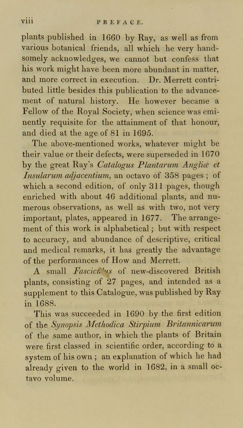 plants published in 1660 by Ray, as well as from various botanical friends, all which he very hand- somely acknowledges, we cannot but confess that his work might have been more abundant in matter, and more correct in execution. Dr. Merrett contri- buted little besides this publication to the advance- ment of natural history. He however became a Fellow of the Royal Society, when science was emi- nently requisite for the attainment of that honour, and died at the ao^e of 81 in 1695. The above-mentioned works, whatever might be their value or their defects, were superseded in 1670 by the great Ray’s Catalogus Plantarum AnglicB et Insularum adjacentium, an octavo of 358 pages ; of which a second edition, of only 311 pages, though enriched with about 46 additional plants, and nu- merous observations, as well as with two, not very important, plates, appeared in 1677. The arrange- ment of this work is alphabetical; but with respect to accuracy, and abundance of descriptive, critical and medical remarks, it has greatly the advantage of the performances of How and Merrett. A small FascicV^i^ of new-discovered British plants, consisting of 27 pages, and intended as a supplement to this Catalogue, was published by Ray in 1688. This was succeeded in 1690 by the first edition of the Synopsis Methodica Stirpiiim Pritannicarum of the same author, in which the plants of Britain were first classed in scientific order, according to a system of his own ; an explanation of which he had already given to the world in 1682, in a small oc- tavo volume.