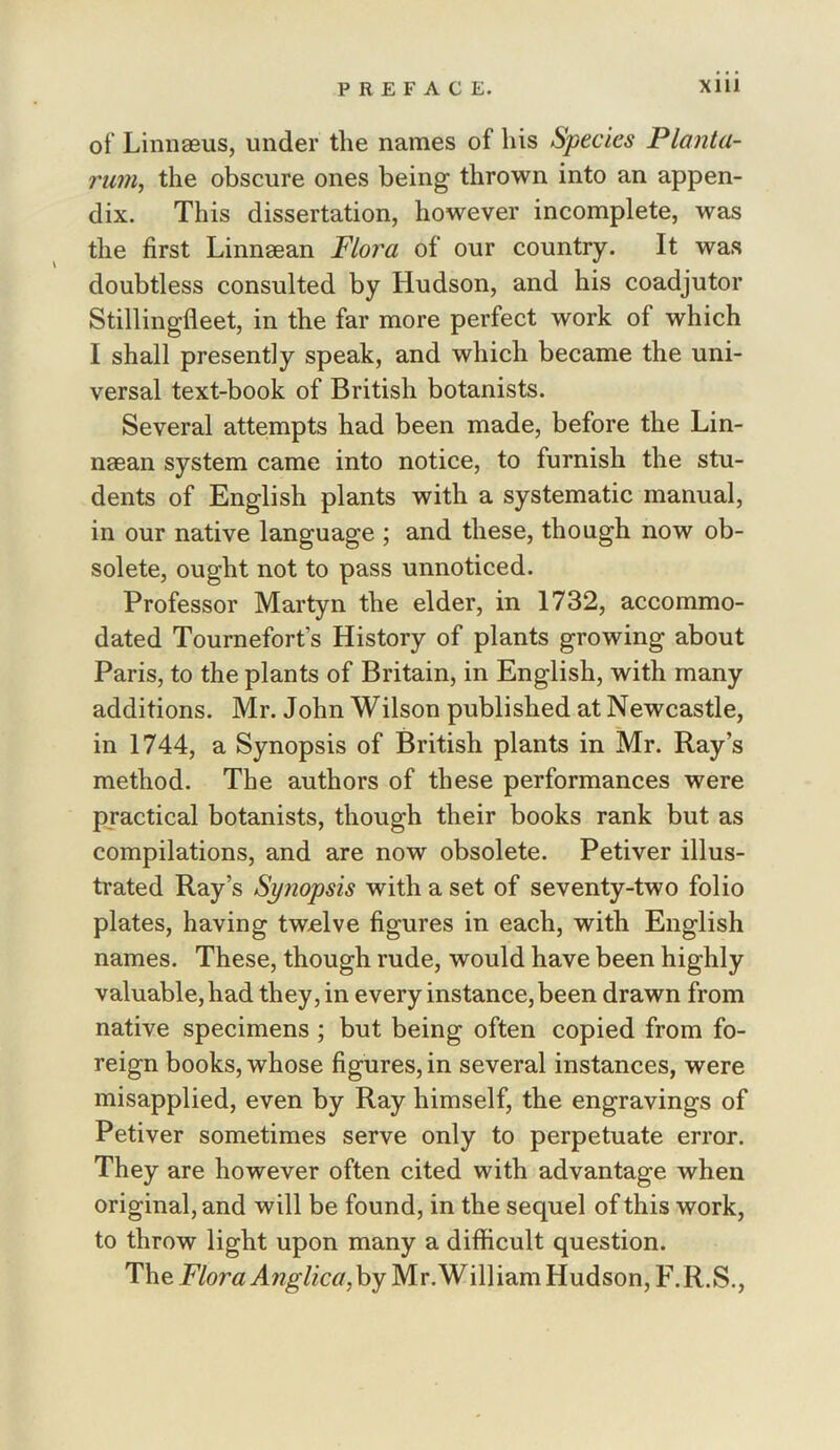 of Linnaeus, under the names of his Species Planta- rum, the obscure ones being thrown into an appen- dix. This dissertation, however incomplete, was the first Linnaean Flora of our country. It was doubtless consulted by Hudson, and his coadjutor Stillingfleet, in the far more perfect work of which I shall presently speak, and which became the uni- versal text-book of British botanists. Several attempts had been made, before the Lin- naean system came into notice, to furnish the stu- dents of English plants with a systematic manual, in our native language ; and these, though now ob- solete, ought not to pass unnoticed. Professor Martyn the elder, in 1732, accommo- dated Tournefort’s History of plants growing about Paris, to the plants of Britain, in English, with many additions. Mr. John Wilson published at Newcastle, in 1744, a Synopsis of British plants in Mr. Ray’s method. The authors of these performances were practical botanists, though their books rank but as compilations, and are now obsolete. Petiver illus- trated Ray’s Synopsis with a set of seventy-two folio plates, having twelve figures in each, with English names. These, though rude, would have been highly valuable, had they, in every instance, been drawn from native specimens; but being often copied from fo- reign books, whose figures, in several instances, were misapplied, even by Ray himself, the engravings of Petiver sometimes serve only to perpetuate error. They are however often cited with advantage when original, and will be found, in the sequel of this work, to throw light upon many a difficult question. The by Mr.William Hudson, F.R.S.,