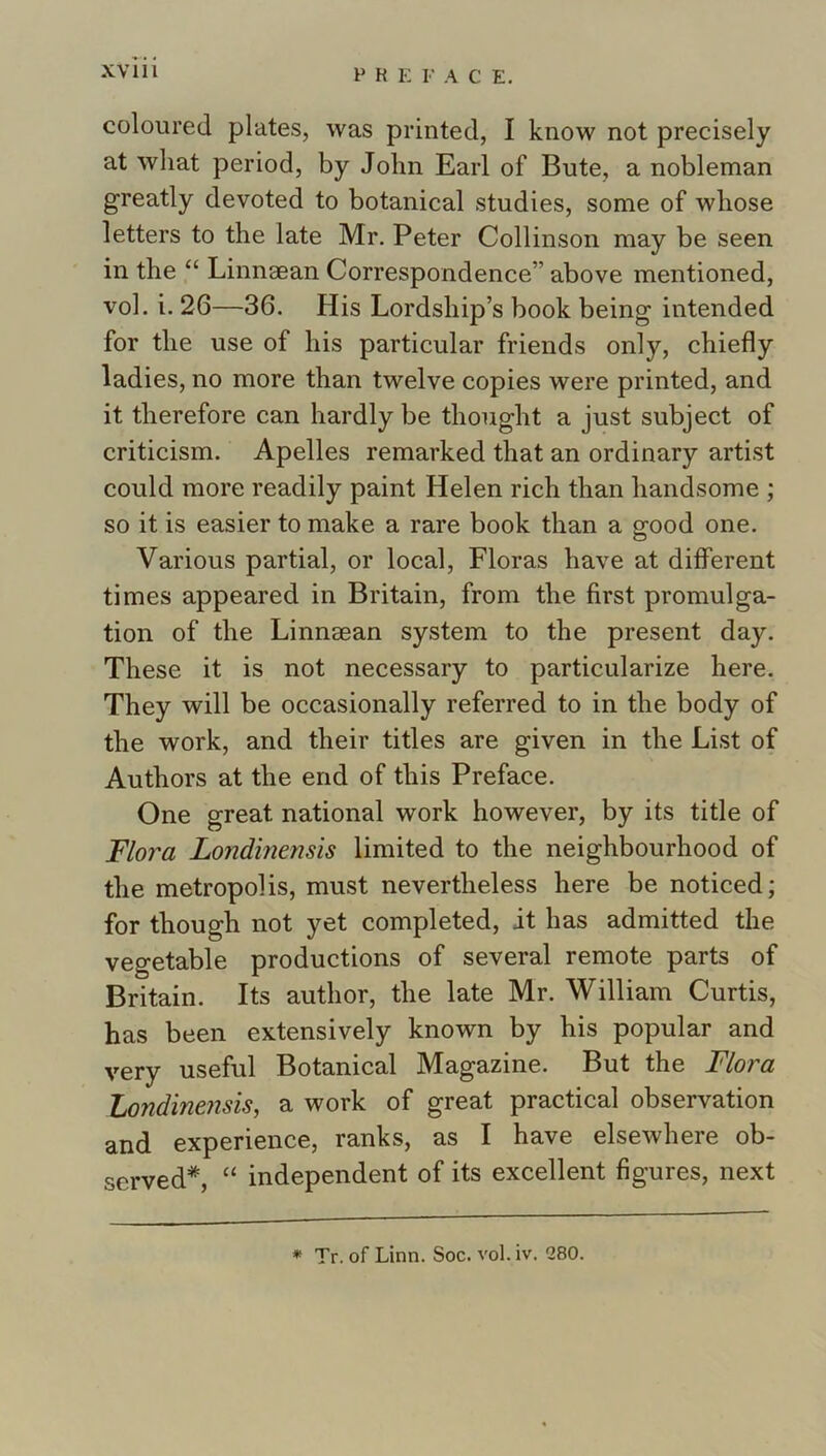 coloured plates, was printed, I know not precisely at what period, by John Earl of Bute, a nobleman greatly devoted to botanical studies, some of whose letters to the late Mr. Peter Collinson may be seen in the “ Linnaean Correspondence” above mentioned, vol. i. 26—36. His Lordship’s book being intended for the use of his particular friends only, chiefly ladies, no more than twelve copies were printed, and it therefore can hardly be thought a just subject of criticism. Apelles remarked that an ordinary artist could more readily paint Helen rich than handsome ; so it is easier to make a rare book than a good one. Various partial, or local. Floras have at different times appeared in Britain, from the first promulga- tion of the Linnaean system to the present day. These it is not necessary to particularize here. They will be occasionally referred to in the body of the work, and their titles are given in the List of Authors at the end of this Preface. One great national work however, by its title of Flora Londinensis limited to the neighbourhood of the metropolis, must nevertheless here be noticed; for though not yet completed, it has admitted the vegetable productions of several remote parts of Britain. Its author, the late Mr. William Curtis, has been extensively known by his popular and very useful Botanical Magazine. But the Flora Zondmensis, a work of great practical observation and experience, ranks, as I have elsewhere ob- served*, “ independent of its excellent figures, next * Tr. of Linn. Soc. vol. iv. 280.