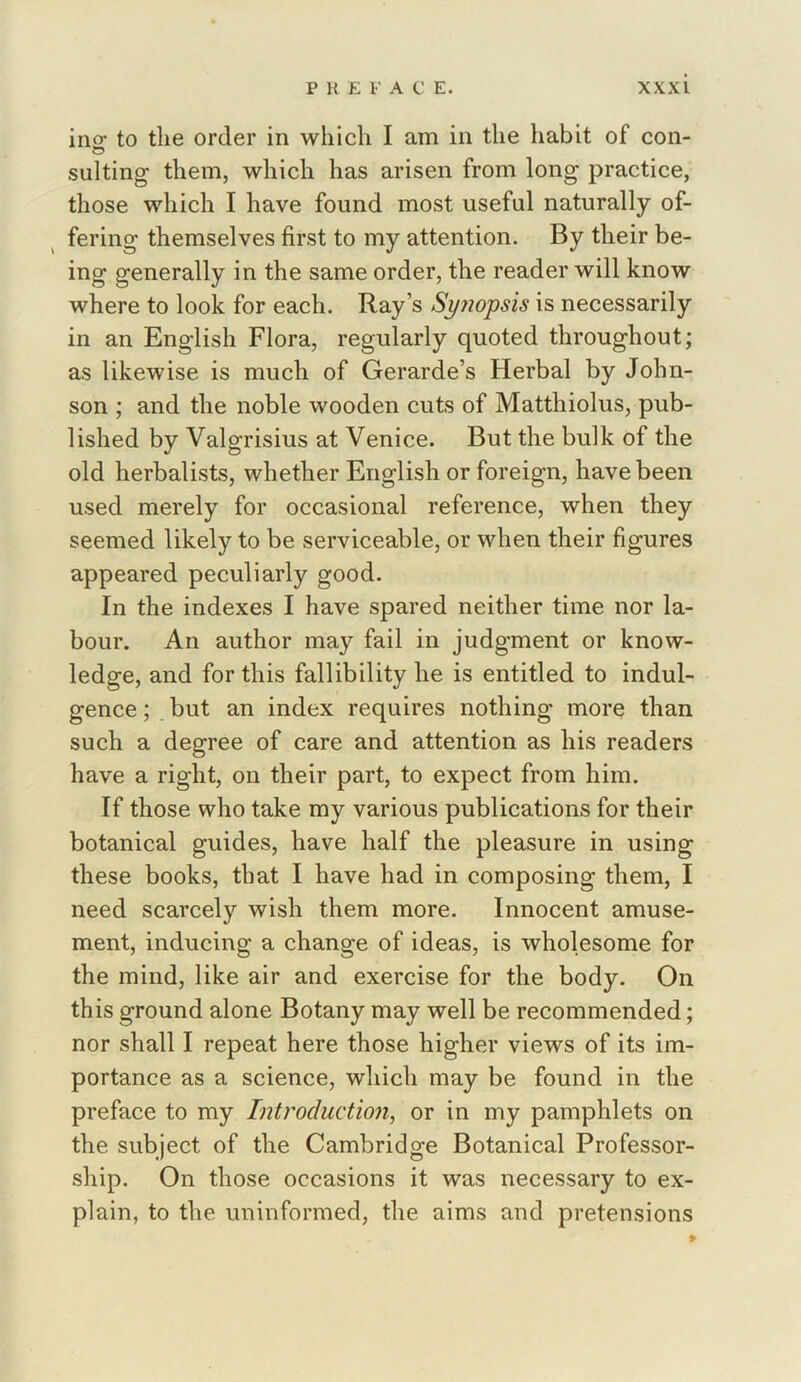 incr to the order in which I am in the habit of con- suiting them, which has arisen from long practice, those which I have found most useful naturally of- fering themselves first to my attention. By their be- ing generally in the same order, the reader will know where to look for each. Ray’s Spiopsis is necessarily in an English Flora, regularly quoted throughout; as likewise is much of Gerarde’s Herbal by John- son ; and the noble wooden cuts of Matthiolus, pub- lished by Valgrisius at Venice. But the bulk of the old herbalists, whether English or foreign, have been used merely for occasional reference, when they seemed likely to be serviceable, or when their figures appeared peculiarly good. In the indexes I have spared neither time nor la- bour. An author may fail in judgment or know- ledge, and for this fallibility he is entitled to indul- gence ; but an index requires nothing more than such a degree of care and attention as his readers have a right, on their part, to expect from him. If those who take my various publications for their botanical guides, have half the pleasure in using these books, that I have had in composing them, I need scarcely wish them more. Innocent amuse- ment, inducing a change of ideas, is wholesome for the mind, like air and exercise for the body. On this ground alone Botany may well be recommended; nor shall I repeat here those higher views of its im- portance as a science, which may be found in the preface to my Introduction, or in my pamphlets on the subject of the Cambridge Botanical Professor- ship. On those occasions it was necessary to ex- plain, to the uninformed, the aims and pretensions