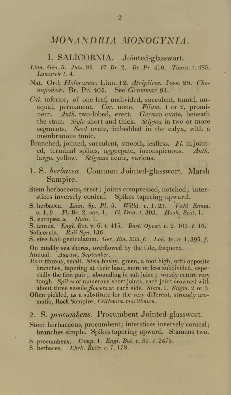 MONANDRIA MONOGYlSir/L 1. SALICORNIA. Jointed-glasswort. Lmn. Gen. 5. Juss. 86. FI. Br. 2, Br. Pr. 410. Tourn. t. 485, Lamarck t. 4. Nat. Orel. Holeracea;. Linn. 12. Atriplices. .luss. 29. Che- nopodecc. Br. Pr. 405. See Grammar 91. Cal. inferior, of one leaf, undivided, succulent, tumid, un- equal, permanent. Cor. none. Filam. 1 or 2, promi- nent. A7ith. two-lobed, erect. Germen ovate, beneath the stain. Style short and thick. Stigtna in two or more segments. Seed, ovate, imbedded in the calyx, witli a membranous tunic. Branched, jointed, succulent, smooth, leafless. FI. in joint- ed, terminal spikes, aggregate, inconspicuous. Anth. large, yellow. Stigmas acute, various. 1. S. herhacea. Common Jointed-glasswort. Marsh Sampire. Stem herbaceous, erect; joints compressed, notched; inter- stices inversely conical. Spikes tapering upward. S. herbacea. Linn. Sp. PL 5. Willd. v. 1.23. Fahl Enum. V. 1.9, FI. Br. 2. var. 1. FI. Dan. t. 303. Hook. Scot. 1. S. europaea a. Huds. 1. * S. annua. Engl. Bot. v. 6. t. 415. Bast. Opusc. v. 2. 105. t. 10. Salicornia. Rail Syn. 136. S. sive Kali geniculatum. Ger. Em. 535.y. Lob. Ic. v. 1.395./. On muddy sea shores, overflowed by the tide, frequent. Annual. August, September. Root fibrous, small. Stem bushy, green, a foot high, with opposite branches, tapering at their base, more or less subdivided, espe- cially the first pair j abounding in salt juice ; woody centre very tough. Spikes of numerous short joints, each joint crowned with about three sessile flowers at each side. Stam. 1. Stigm. 2 or 3. Often pickled, as a substitute for the very different, strongly aro- matic, Rock Sampire, Crithmum maritimum. 2. S. procu?nbe?is. Procumbent Jointed-glasswort. Stem herbaceous, procumbent; interstices inversely' conical; branches simple. Spikes tapering upward. Stamens two. S. procumbens. Comp. 1. Engl. Bot. v. 35. t. 2475. S. herbacea. Ehrh. Bcitr.v. 7. 178.