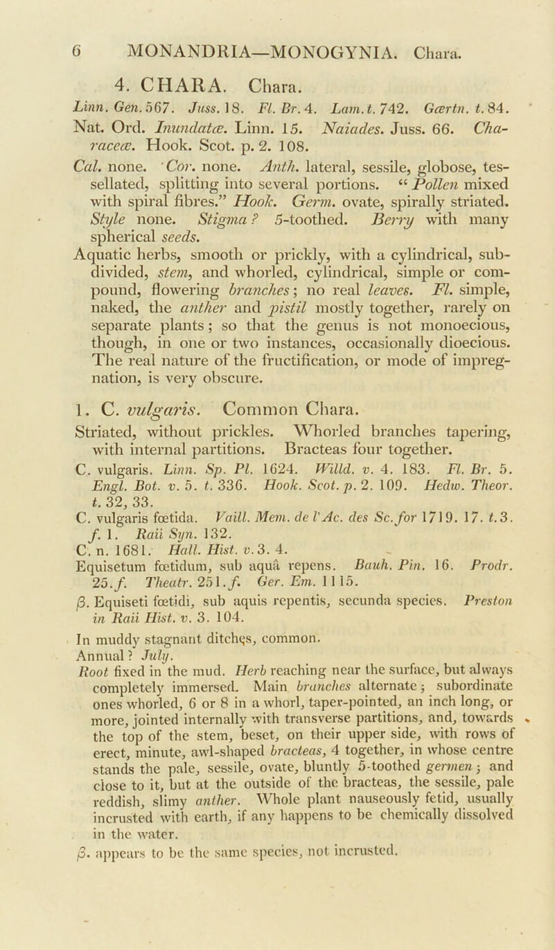 4. CHARA. Chara. Linn. Gen. 0^7. Juss.iS. Fl.Br.4. Lam.t. 742. Gcertn. t.S4. Nat. Ord. Liundatce. Linn. 15. Naiades. Juss. 66. Cha- racece. Hook. Scot. p. 2. 108. Cal. none. ‘Cor. none. Anth. lateral, sessile, globose, tes- sellated, splitting into several portions. “ Pollen mixed with spiral fibres.” Hook. Germ, ovate, spirally striated. Style none. Stigma P 5-tootbed. Berry with many spherical seeds. Aquatic herbs, smooth or prickly, with a cylindrical, sub- divided, stem^ and whorled, cylindrical, simple or com- pound, flowering branches; no real leaves. FI. simple, naked, the anther and 'pistil mostly together, rarely on separate plants; so that the genus is not monoecious, though, in one or two instances, occasionally dioecious. The real nature of the fructification, or mode of impreg- nation, is very obscure. 1. C. vulgaris. Common Chara. Striated, without prickles. Wliorled branches tapering, with internal partitions. Bracteas four together. C. vulgaris. Linn. Sp. PL 1624. Willd. v. 4. 183. FI. Br. 5. Engl. Bot. V. 5. t. 336. Hook. Scot. p. 2. 109. Hedw. Theor. t. 32, 33. C. vulgaris foetida. Vaill. Mem. de VAc. des Sc. for 1/19. 17. t.3. f. 1. Raii Syn. 132. C. n. 1681. Hall. Hist. V. 3. 4. Equisetum foeticlum, sub aqua repens. Bauh. Pin. 16. Prodr. 25.f. Theatr. 251./. Ger. Em. 1115. (5. Equiseti foeticli, sub aquis repentis, secunda species. Preston in Raii Hist. v. 3. 104. In muddy stagnant ditchtjs, common. Annual ? July. Root fixed in the mud. Herb reaching near the surface, but always completely immersed. Main branches alternate j subordinate ones whorled, 6 or 8 in a whorl, taper-pointed, an inch long, or more, jointed internally with transverse partitions, and, towards the top of the stem, beset, on their upper side, with rows of erect, minute, awl-shaped bracteas, 4 together, in whose centre stands the pale, sessile, ovate, bluntly 5-toothed germen j and close to it, but at the outside of the bracteas, the sessile, pale reddish, slimy anther. Whole plant nauseou.sly fetid, usually incrusted with earth, if any happens to be chemically dissolved in the water. /3. appears to be the same species, not incrusted.