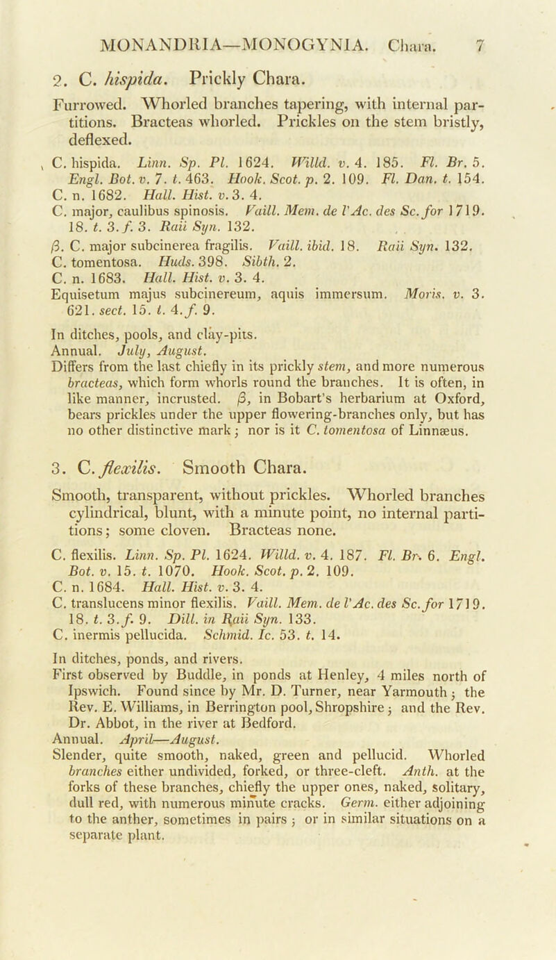 2. C. hispida. Prickly Chara. Furrowed. Whorled brandies tapering, with internal par- titions. Bracteas whorled. Prickles on the stem bristly, deflexed. , C. hispida, Linn. Sp. PL 1624, Pf^iUd. v. A. 185, FI. Br.5. Engl. Bot. V. 7. t. 463, Hook. Scot. p. 2, 109, FI. Dan. t. 154, C, n, 1682, Hall. Hist. V. 3. 4. C, major, caulibus spinosis, Faill. Mem. de VAc. des Sc. for 1 719, 18, t. 3.f. 3. Bail Syn. 132, /3, C, major subcinerea fragilis, Faill. ibid. 18. Raii Syn. 132, C, tomentosa. Huds. 398. Sibth.2. C. n. 1683. Hall. Hist. v. 3, 4. Equisetum majus subcinereum, aquis immersum. Moris, v. 3, 621. sect. \5. t. A.f. 9, In ditches, pools, and clay-pits. Annual. July, August. Differs from the last chiefly in its prickly stem, and more numerous bracteas, which form whorls round the branches. It is often, in like manner, incrusted, /3, in Bobart’s herbarium at Oxford, bears prickles under the upper flowering-branches only, but has no other distinctive mark; nor is it C, tomentosa of Linnaeus. 3. Q.flewilis. Smooth Chara. Smooth, transparent, without prickles. Whorled branches cylindrical, blunt, with a minute point, no internal parti- tions ; some cloven. Bracteas none. C. flexilis. Linn. Sp. PI. 1624. Willd. u. 4. 187. FI. Br. 6, Engl. Bot. V. 15. t. 1070. Hook. Scot. p. 2. 109. C. n. 1684. Hall. Hist. V. 3. A. C. translucens minor flexilis. Faill. Mem. de VAc. des Sc. for 1719, 18. t. 3.f. 9. Dill, in B,aii Syn. 133. C. inermis pellucida. Schmid. Ic. 53. t. 14. In ditches, ponds, and rivers. First observed by Buddie, in ponds at Henley, 4 miles north of Ipswich. Found since by Mr. D. Turner, near Yarmouth j the Rev, E, Williams, in Berrington pool, Shropshire 3 and the Rev. Dr. Abbot, in the river at Bedford, Annual, April—August. Slender, quite smooth, naked, green and pellucid. Whorled branches either undivided, forked, or three-cleft. Anth. at the forks of these branches, chiefly the upper ones, naked, solitary, dull red, with numerous minute cracks. Germ, either adjoining to the anther, sometimes in pairs 5 or in similar situations on a separate plant.