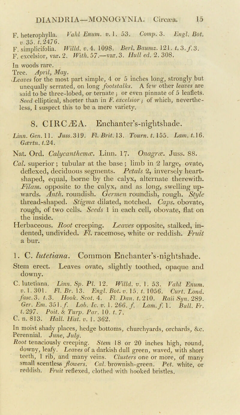 F. heterophylla. Vahl Enum. v.\. 53. Comp.'6. Engl. Dot. V. 35. t.2A7Q. F. simplicifolia. Willd. v. 4. 1098. Deri. Daumz. 121. t. 3./. 3. F. CNcelsior, var. 2. With. 57.—var. 3. Hull ed. 2. 308. In woods rare. Tree. April, May. leaves for the most part simple, 4 or 5 inches long, strongly but unequally serrated, on long footstalks. A few other leaves are said to be three-lobed, or ternate; or even pinnate of 5 leaflets. Seed elliptical, shorter than in F. excelsior; of which, neverthe- less, I suspect this to be a mere variety. 8. CIRCiEA. Enchanter’s-nightshade. Linn. Gen. \\. Juss.3l9. FI. Drit.13. Tourn.t.155. Lam.t.16. Gartn. t.2A. Nat. Ord. Calycanthema:. Linn. 17. Onagrcs. Juss. 88. Cal. superior; tubular at the base; limb in 2 large, ovate, deflexed, deciduous segments. Petals 2, inversely heart- shaped, equal, borne by the calyx, alternate therewith. Filam. opposite to the calyx, and as long, swelling up- wards. Anth. roundish. Germen roundish, rough. Style thread-shaped. Stigma dilated, notched. Caps, obovate, rough, of two cells. Seeds 1 in each cell, obovate, flat on the inside. Herbaceous. Root creeping. Leaves opposite, stalked, in- dented, undivided. FI. racemose, white or reddish. Fndt a bur. 1. C. lutetiana. Common Enchanter’s-niglitshade. Stem erect Leaves ovate, slightly toothed, opaque and downy. C. lutetiana. Linn. Sp. PI. 12. Willd. v. 1. 53. Vahl Enum. V. 1.301. FI. Dr. 13. Engl. Dot.v. 15. t. 1056. Curt. Lond. fasc.3. t.3. Hook. Scot. 4. FI. Dan. t210. Raii Syn. 289. Ger. Em. 35]. f. Lob. Ic. v. 1. 255. f. Lam.f. 1. Bull. Fr. i.297. Poit. 8s Turp. Par. 10. t. 7. C. n. 813. Hall. Hist. v. 1. 362. In moist shady places, hedge bottoms, churchyards, orchards, &c. Perennial. June, July. Root tenaciously creeping. Stem 18 or 20 inches high, round, downy, leafy. Leaves of a darkish dull green, waved, with short teeth, 1 rib, and many veins. Clusters one or more, of many small scentless flowers. Cal. brownish-green. Pet. white, or reddish. Fruit reflexed, clothed with hooked bristles.