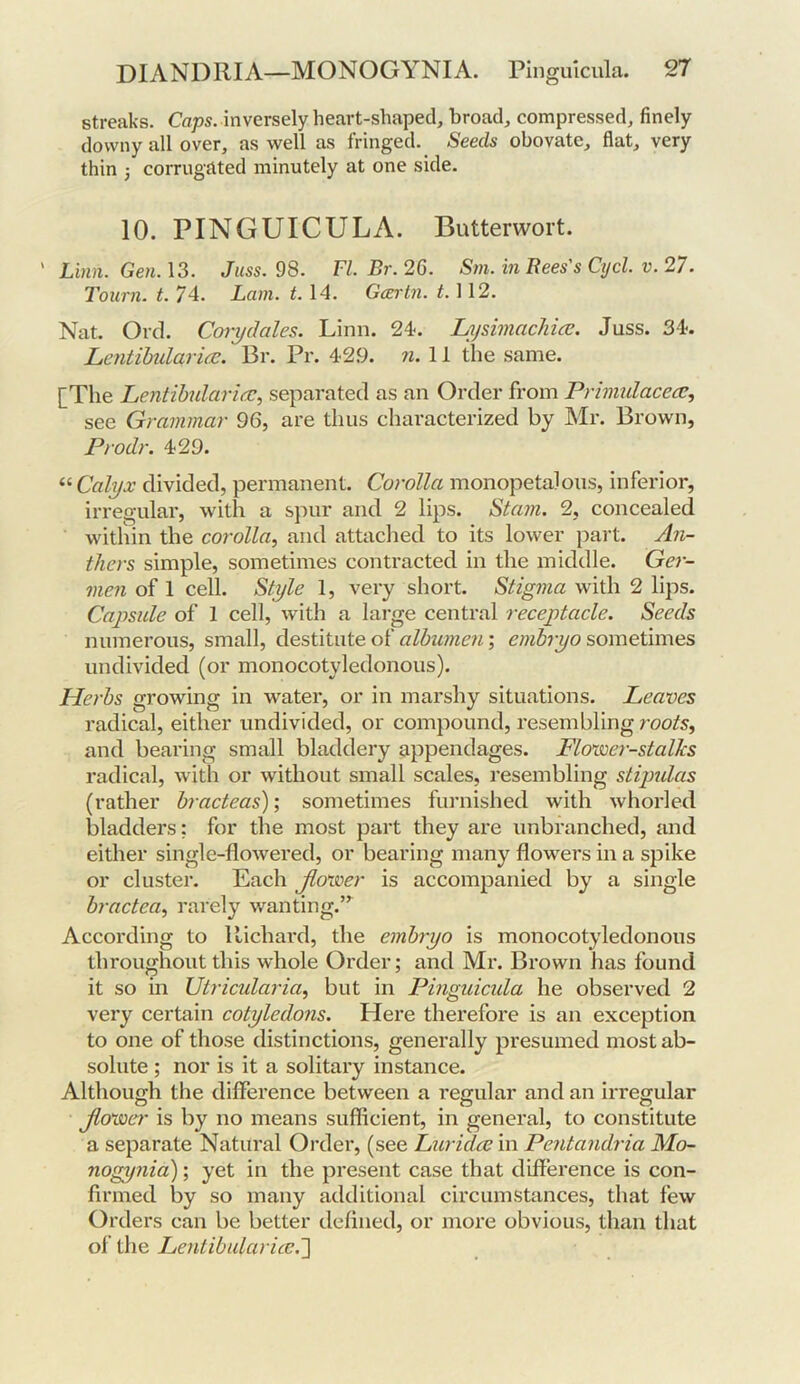 streaks. inversely heart-shaped, broad, compressed, finely downy all over, as well as fringed. Seeds obovate, flat, very thin 3 corrugated minutely at one side. 10. PINGUICULA. Butterwort. ' Lbin. Gen.\3. Juss. 98. FI. Br.26. Sm. in Rees's Cycl. v. 27. Tourn. t. 74. Lain. t. 14. Gcertn. f. 112. Nat. Orel. Ccnydales. Linn. 24. LysimacJiice. Juss. 34. Lcntibidari(jc. Br. Pr. 429. n. 11 the same. [The Lentihularia:., separated as an Order from Primulacea;, see Grammar 96, are thus characterized by INIr. Brown, Prodr. 429. “ Calyx divided, permanent. Corolla monopetalous, inferior, irregular, with a spur and 2 lips. Siam. 2, concealed within the corolla^ and attaclied to its lower part. An- thers simple, sometimes contracted in the middle. Ger- men of 1 cell. Style 1, very short. Stigma with 2 lips. Capsule of 1 cell, with a large central receptacle. Seeds numerous, small, destitute of albumen; embryo sometimes undivided (or monocotyledonous). Herbs growing in water, or in marshy situations. Leaves radical, either undivided, or compound, resembling rooifs, and bearing small bladdery appendages. Flovcer-stalks radical, with or without small scales, resembling stipidas (rather bracteas); sometimes furnished with whorled bladders: for the most part they are unbranched, and either single-flowered, or bearing many flowers in a spike or cluster. Each jiovoer is accompanied by a single bractea^ rarely wanting. According to Richard, the embryo is monocotyledonous throughout this whole Order; and Mr. Brown has found it so in Utricularia, but in Pinguicula he observed 2 very certain cotyledons. Here therefore is an exception to one of those distinctions, generally presumed most ab- solute ; nor is it a solitary instance. Although the difference between a regular and an irregular Jlo'ixer is by no means sufficient, in general, to constitute a separate Natural Order, (see Luridee in Pentandria Mo- nogynia); yet in the present case that difference is con- firmed by so many additional circumstances, that few Orders can be better defined, or more obvious, than that of the Lentibidarice.~\