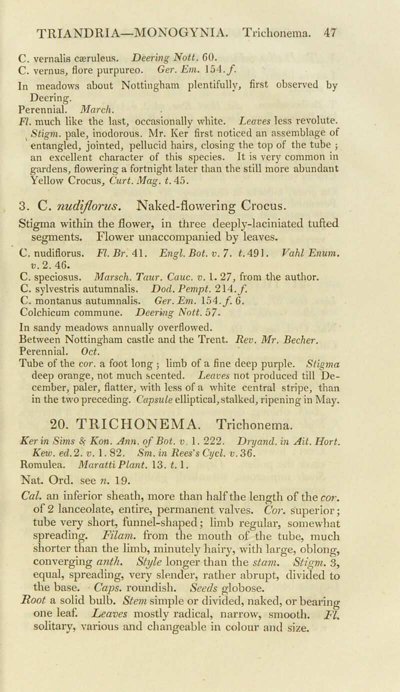C. vernalis caeruleus. Deering Nott. 60. C. vernus, flore purpureo. Ger. Em. 154./. In meadows about Nottingham plentifully, fii'st observed by Deering. Perennial. March. FI. much like the last, occasionally white. Leaves less revolute. ^ Stigm. pale, inodorous. Mr. Ker first noticed an assemblage of entangled, jointed, pellucid hairs, closing the top of the tube ; an excellent character of this species. It is very common in gardens, flowering a fortnight later than the still more abundant Yellow Crocus, Curt. Mag. t.Ao. 3. C. nudijlorus. Naked-flowering Crocus. Stigma within the flower, in three deeply-laciniated tufted segments. Flower unaccompanied by leaves. C. nudiflorus. Fl.Br.Al. Engl. Bot. v. 7. 491. Vahl Enum. V. 2. 46. C. speciosus. Marsch. Taur. Cauc. v. 1. 27, from the author. C. sylvestris autumnalis. Dod. Pempt. 214./. C. montanus autumnalis. Ger. Em. 154./. 6. Colchicum commune. Deering Nott. 57. In sandy meadows annually overflowed. Between Nottingham castle and the Trent. Rev. Mr. Becher. Perennial. Oct. Tube of the cor. a foot long j limb of a fine deep purple. Siig7na deep orauge, not much scented. Leaves not produced till De- cember, paler, flatter. Math less of a white central stripe, than in the two preceding. Capsule elliptical, stalked, ripening in May. 20. TRICFIONEMA. Trichonema. Kerin Sims &; Kon. Ann. of Bot. v. 1. 222. Dryand. in Ait. Hort. Kew. ed.2. v. 1.82. Sm. in Rees's Cycl. u.36. Romulea. Maratti Plant. 13. 1.1. Nat. Ord. see n. 19. Cal. an inferior sheath, more than half the length of the cor. of 2 lanceolate, entire, permanent valves. Cor. superior; tube very short, funnel-shaped; limb regular, somewhat spreading. Filam. from the mouth of the tube, much shorter than the limb, minutely hairy, with large, oblong, converging antli. Style longer than the stam. Stigm. 3, equal, spreading, very slender, rather abrupt, divided to the base. Caps, roundish. Seeds globose. Root a solid bulb. Stem simple or divided, naked, or bearing one leaf. Leaves mostly radical, narrow, .smooth. FI. solitary, various and changeable in colour and size.