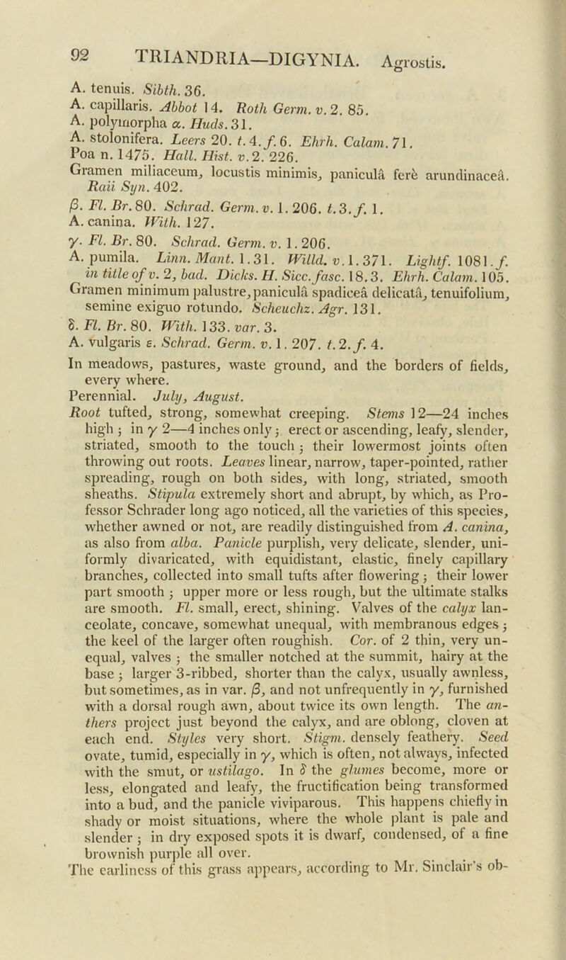 A. tenuis. Sibth. 36. A. capillaris. Abbot 14. Roth Germ. v. 2. 83. A. polymorpha a. Huds. 31. A. stolonifera. Leers 20. t.4./.6. Ehrh. Calam.7\. Poa n. 1475. Hall. Hist. v.2. 226. Gramen millaceunij locustis minimis^ panicula fer^ arunclinacea. Raii Syn. 402. /3. FI. Br. 80. Schrad. Germ. v. 1.206. t. 3./.I. A. canina. With. 127. y. FI. Br. 80. Schrad. Germ. v. 1.206. A. pumila. Linn. Mant. 1.31. Willd. v.\.37\. Light/. 1081./. in title of V. 2, bad. Dicks. H. Sicc.fasc. 18.3. Ehrh. Calam. 105. Gramen minimum palustre, panicula spadicea delicatiij tenuifolium, semine e.^iguo rotundo, Scheuchz. Agr. 131. 8. FI. Br. 80. With. 133. var. 3. A. vulgaris e. Schrad. Germ. v. 1.207. t. 2.f. 4. In meadows, pastures, waste ground, and the borders of fields, every where. Perennial. July, August. Root tufted, strong, somewhat creeping. Stems 12—24 inches high ; in y 2—4 inches only; erect or ascending, leafy, slender, striated, smooth to the touch j their lowermost joints often throwing out roots. Leaves linear, narrow, taper-pointed, rather spreading, rough on both sides, with long, striated, smooth sheaths. Stipula extremely short and abrupt, by which, as Pro- fessor Schrader long ago noticed, all the varieties of this species, whether awned or not, are readily distinguished from A. canina, as also from alba. Panicle purplish, very delicate, slender, uni- formly divaricated, with equidistant, elastic, finely capillary branches, collected into small tufts after flowering; their lower part smooth 3 upper more or less rough, but the ultimate stalks are smooth. FI. small, erect, shining. Valves of the calyx lan- ceolate, concave, somewhat unequal, with membranous edges 3 the keel of the larger often roughish. Cor. of 2 thin, very un- equal, valves 3 the smaller notched at the summit, hairy at the base 3 larger 3-ribbed, shorter than the calyx, usually awnless, but sometimes, as in var. /3, and not unfrequently in y, furnished with a dorsal rough awn, about twice its own length. The an- thers project just beyond the calyx, and are oblong, cloven at each end. Styles very short. Stigm. densely featheiy. Seed ovate, tumid, especially in y, which is often, not always, infected with the smut, or ustilago. In 8 the glumes become, more or less, elongated and leafy, the fructification being transformed into a bud, and the panicle viviparous. This happens chiefly in shady or moist situations, where the whole plant is pale and slender 5 in dry exposed spots it is dwarf, condensed, of a fine brownish purple all over. The earlincss of this grass appears, according to Mr. Sinclair’s ob-