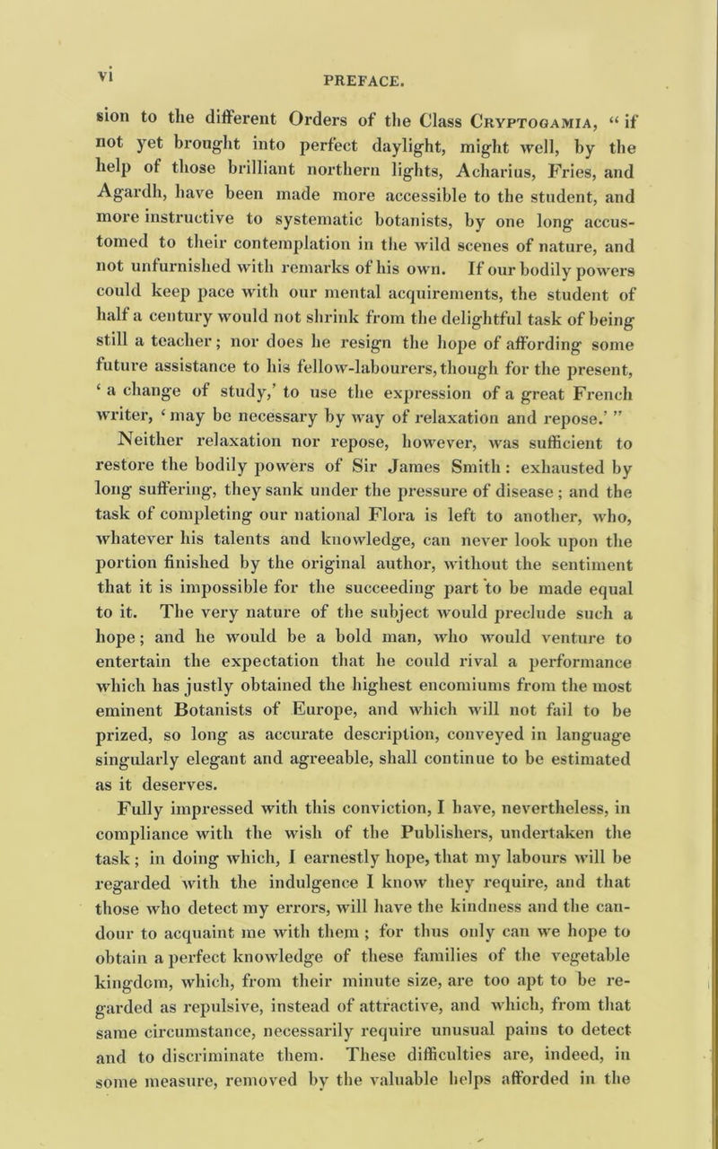 sion to the different Orders of the Class Cryptogamia, “ if not yet brouglit into perfect daylight, might well, by the help of those brilliant northern lights, Acharius, Fries, and Agardh, have been made more accessible to the student, and more instructive to systematic botanists, by one long accus- tomed to their contemplation in the wild scenes of nature, and not unfurnished with remarks of his own. If our bodily powers could keep pace with our mental acquirements, the student of half a century would not shrink from the delightful task of being still a teacher; nor does he resign the hope of affording some future assistance to his fellow-labourers, though for the present, ‘ a change of study,’ to use the expression of a great French writer, ‘ may be necessary by way of relaxation and repose.’ ” Neither relaxation nor repose, however, was sufficient to restore the bodily powers of Sir James Smith: exhausted by long suffering, they sank under the pressure of disease ; and the task of completing our national Flora is left to another, who, whatever his talents and knowledge, can never look upon the portion finished by the original author, without the sentiment that it is impossible for the succeeding part to be made equal to it. The very nature of the subject would preclude such a hope; and he would be a bold man, who Avould venture to entertain the expectation that he could rival a performance which has justly obtained the highest encomiums from the most eminent Botanists of Europe, and which Avill not fail to be prized, so long as accurate description, conveyed in language singularly elegant and agreeable, shall continue to be estimated as it deserves. Fully impressed with this conviction, I have, nevertheless, in compliance with the wish of the Publishers, undertaken the task ; in doing which, I earnestly hope, that my labours will be regarded Avith the indulgence I knoAV they require, and that those Avho detect my errors, Avill have the kindness and the can- dour to acquaint me Avith them ; for thus only can Ave hope to obtain a perfect knoAvledge of these families of the vegetable kingdom, Avhich, from their minute size, are too apt to be re- garded as repulsive, instead of attractiAm, and Avhich, from that same circumstance, necessarily require unusual pains to detect and to discriminate them. These difficulties are, indeed, in some measure, removed by the valuable helps afforded in the