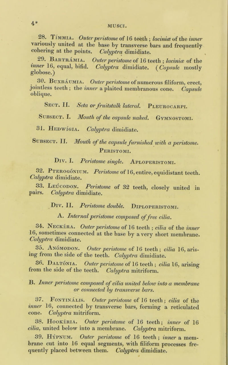 4* AIUSCI. 28. 1IMMIA. Outer peristome of 16 teeth ; lacinice of the inner variously united at the base by transverse bars and frequently cohei'ing at the points. Calyptra dimidiate. 29. Bartramia. Outer peristonie 0? teethlacinice oi t\ie inner 16, equal, bifid. Calyptra dimidiate. (Capsule mostly globose.) 30. Buxraumia. 0^<^erj9er^stow^e of numerous filiform, erect, jointless teeth ; the inner a plaited membranous cone. Capsule oblique. Sect. II. Seta or fruitstalk lateral. Pleurocarpi. Subsect. I. Mouth of the capsule nahed. Gymnostomi. 31. Hedwigia. Calyptra dimidiate. Subsect. II. Mouth of the capsule furnished with a peristome. Peristomi. Biv. I. Peristome single. Aploperistomi. 32. Pterogonium. Peristome of 16, entire, equidistant teeth. Calyptra dimidiate. 33. Leucodon. Peristome of 32 teeth, closely united in pairs. Calyptra dimidiate. Div. II. Peristome double. Dipuoperistomi. A. Internal peristome composed of free cilia. 34. Neckera. Outer peristome of 16 teeth ; cilia of the inner 16, sometimes connected at the base by a very short membrane. Calyptra dimidiate. 35. Anomodon. pemfome of 16 teeth ; c^7^a 16, aris- ing from the side of the teeth. Calyptra dimidiate. 36. Daltonia. Outer peristome of 16 teeth ; dlia 16, arising from the side of the teeth. Calyptra mitriform. B. Inner peristome composed of cilia united heloto into a membrane or connected by transverse bars. 37. Fontinalis. Outer peristome of 16 teeth; cilia of the inner 16, connected by transverse bars, forming a reticulated cone. Calyjjtra mitriform. 38. Hookeria. Outer peristome of 16 teeth; inner of 16 cilia, united below into a membrane. Calyptra mitriform. 39. Hypnum. Outer peristome of 16 teeth ; inner a mem- brane cut into 16 equal segments, with filiform processes fre- quently placed between them. Calyptra dimidiate.