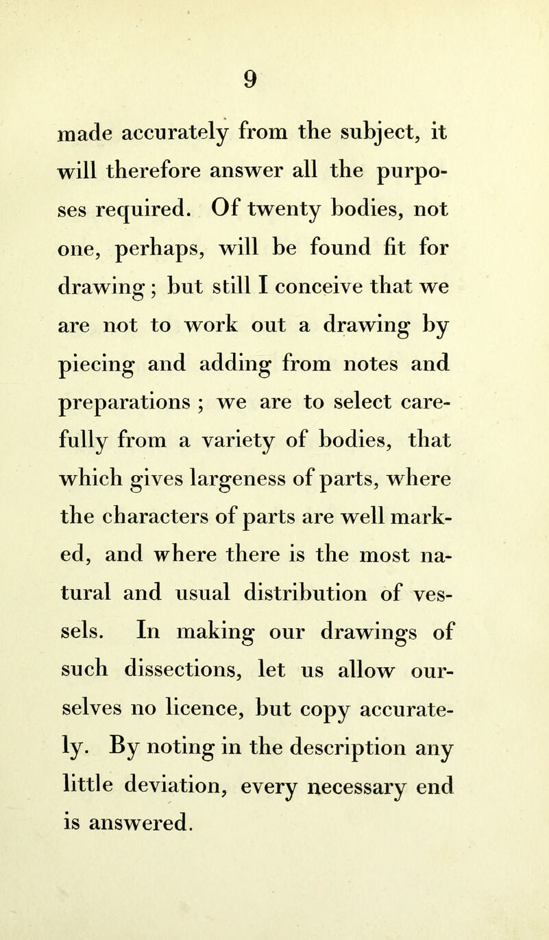 made accurately from the subject, it will therefore answer all the purpo- ses required. Of twenty bodies, not one, perhaps, will be found fit for drawing ; but still I conceive that we are not to work out a drawing by piecing and adding from notes and preparations ; we are to select care- fully from a variety of bodies, that which gives largeness of parts, where the characters of parts are well mark- ed, and where there is the most na- tural and usual distribution of ves- sels. In making our drawings of such dissections, let us allow our- selves no licence, but copy accurate- ly. By noting in the description any little deviation, every necessary end is answered.