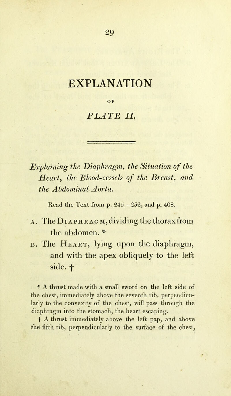 EXPLANATION OF PLATE II. Explaining the Diaphragm, the Situation of the Heart, the Blood-vessels of the Breast, and the Abdominal Aorta. Read the Text from p. 245—252, and p. 408. a . The Diaphragm, dividing the thorax from the abdomen. * b. The Heart, lying upon the diaphragm, and with the apex obliquely to the left side, p * A thrust made with a small sword on the left side of the chest, immediately above the seventh rib, perpendicu- larly to the convexity of the chest, will pass through the diaphragm into the stomach, the heart escaping. ■f A thrust immediately above the left pap, and above the fifth rib, perpendicularly to the surface of the chest.