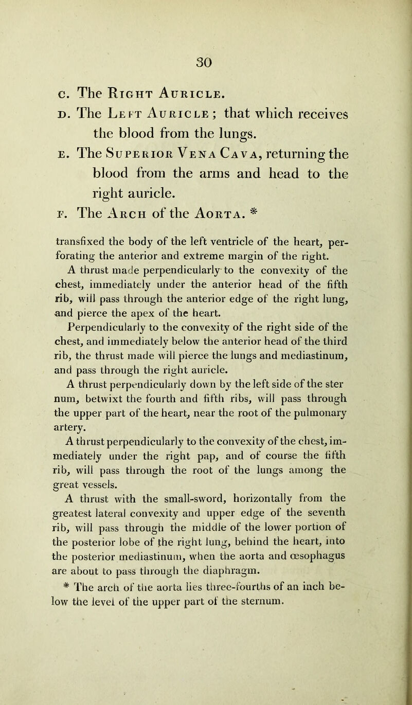 c. The Right Auricle. d. The Leit Auricle ; that which receives the blood from the lungs. e. The Superior Vena Cava, returning the blood from the arms and head to the right auricle. f. The Arch of the Aorta. * transfixed the body of the left ventricle of the heart, per- forating the anterior and extreme margin of the right. A thrust made perpendicularly to the convexity of the chest, immediately under the anterior head of the fifth rib, will pass through the anterior edge of the right lung, and pierce the apex of the heart. Perpendicularly to the convexity of the right side of the chest, and immediately below the anterior head of the third rib, the thrust made will pierce the lungs and mediastinum, and pass through the right auricle. A thrust perpendicularly down by the left side of the ster num, betwixt the fourth and fifth ribs, will pass through the upper part of the heart, near the root of the pulmonary artery. A thrust perpendicularly to the convexity of the chest, im- mediately under the right pap, and of course the fifth rib, will pass through the root of the lungs among the great vessels. A thrust with the small-sword, horizontally from the greatest lateral convexity and upper edge of the seventh rib, will pass through the middle of the lower portion of the posterior lobe of the right lung, behind the heart, into the posterior mediastinum, when the aorta and oesophagus are about to pass through the diaphragm. * The arch of the aorta lies three-fourths of an inch be- low the level of the upper part of the sternum.