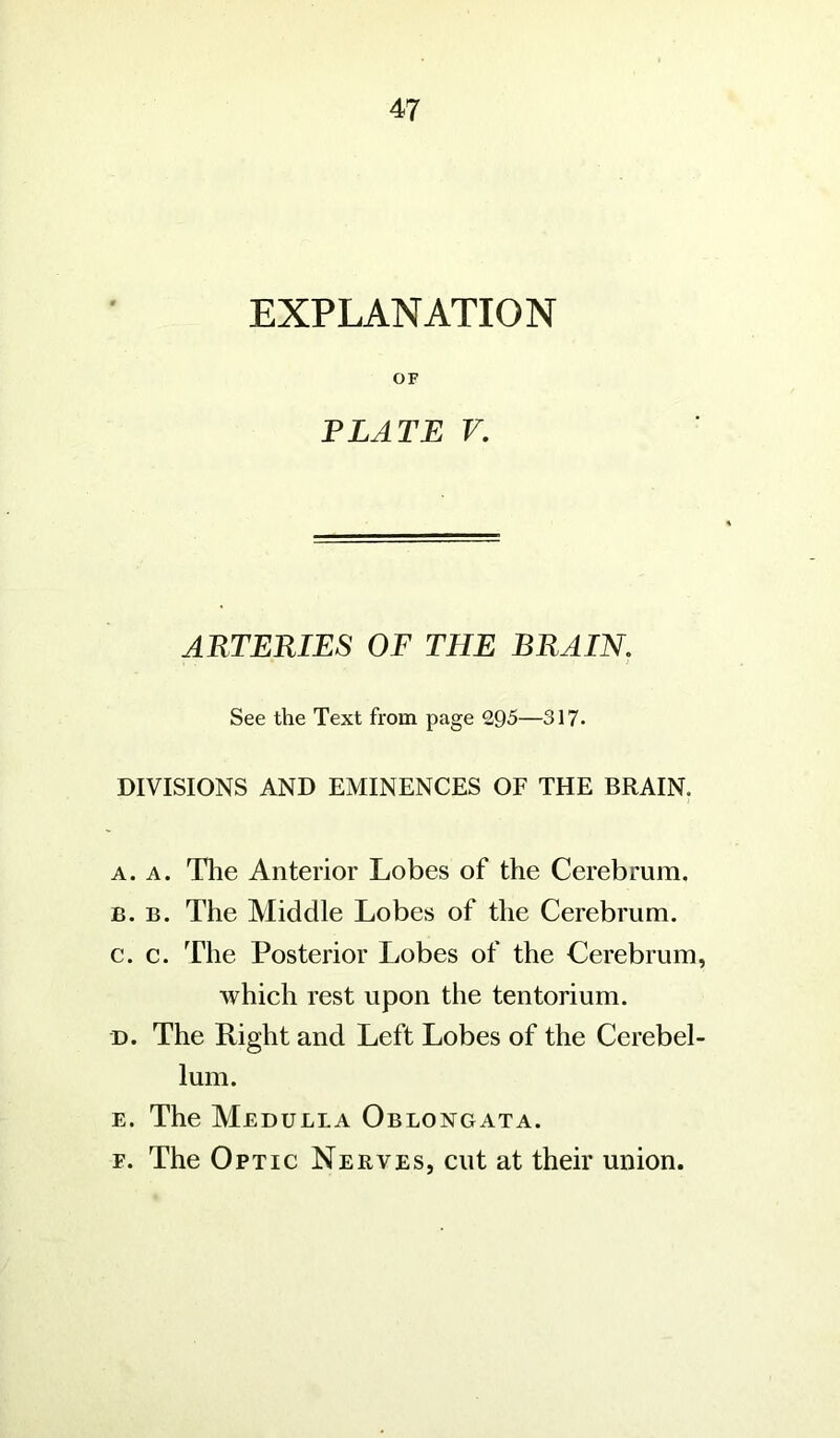 EXPLANATION OF PLATE V. ARTERIES OF THE BRAIN. See the Text from page 295—317. DIVISIONS AND EMINENCES OF THE BRAIN. a. a. The Anterior Lobes of the Cerebrum. b. b. The Middle Lobes of the Cerebrum. c. c. The Posterior Lobes of the Cerebrum, which rest upon the tentorium. d. The Right and Left Lobes of the Cerebel- lum. e. The Medulla Oblongata. f. The Optic Nerves, cut at their union.