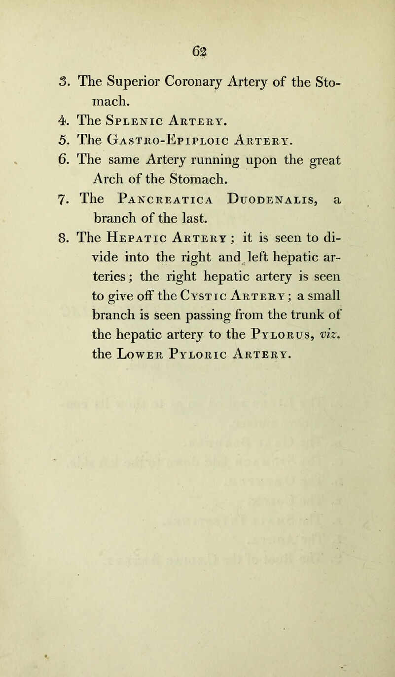 62 3. The Superior Coronary Artery of the Sto- mach. 4. The Splenic Artery. 5. The Gastro-Epiploic Artery. 6. The same Artery running upon the great Arch of the Stomach. 7. The Pancreatica Duodenalis, a branch of the last. 8. The Hepatic Artery ; it is seen to di- vide into the right and left hepatic ar- teries ; the right hepatic artery is seen to give off the Cystic Artery ; a small branch is seen passing from the trunk of the hepatic artery to the Pylorus, viz. the Lower Pyloric Artery.