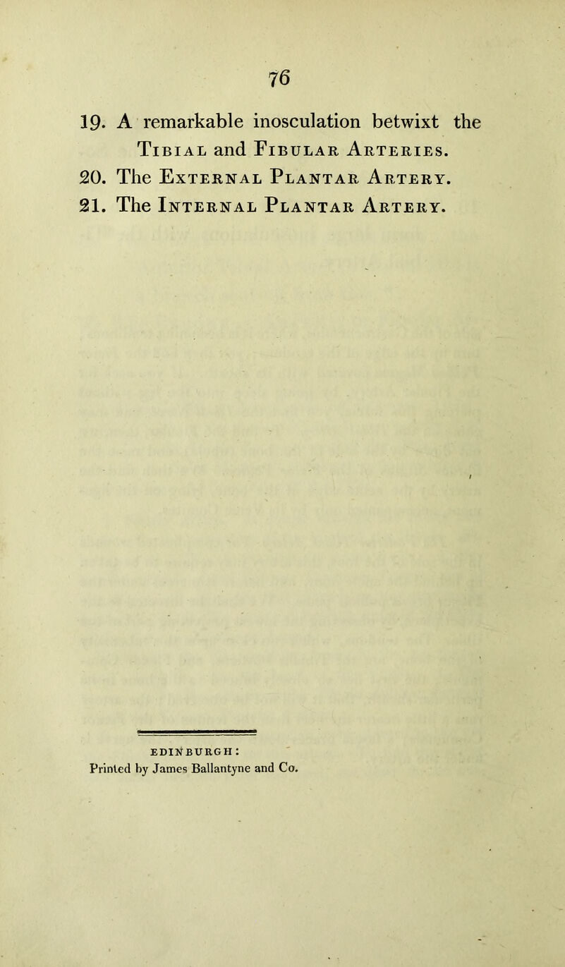 19- A remarkable inosculation betwixt the Tibial and Fibular Arteries. 20. The External Plantar Artery. 21. The Internal Plantar Artery. EDINBURGH : Printed by James Ballantyne and Co.