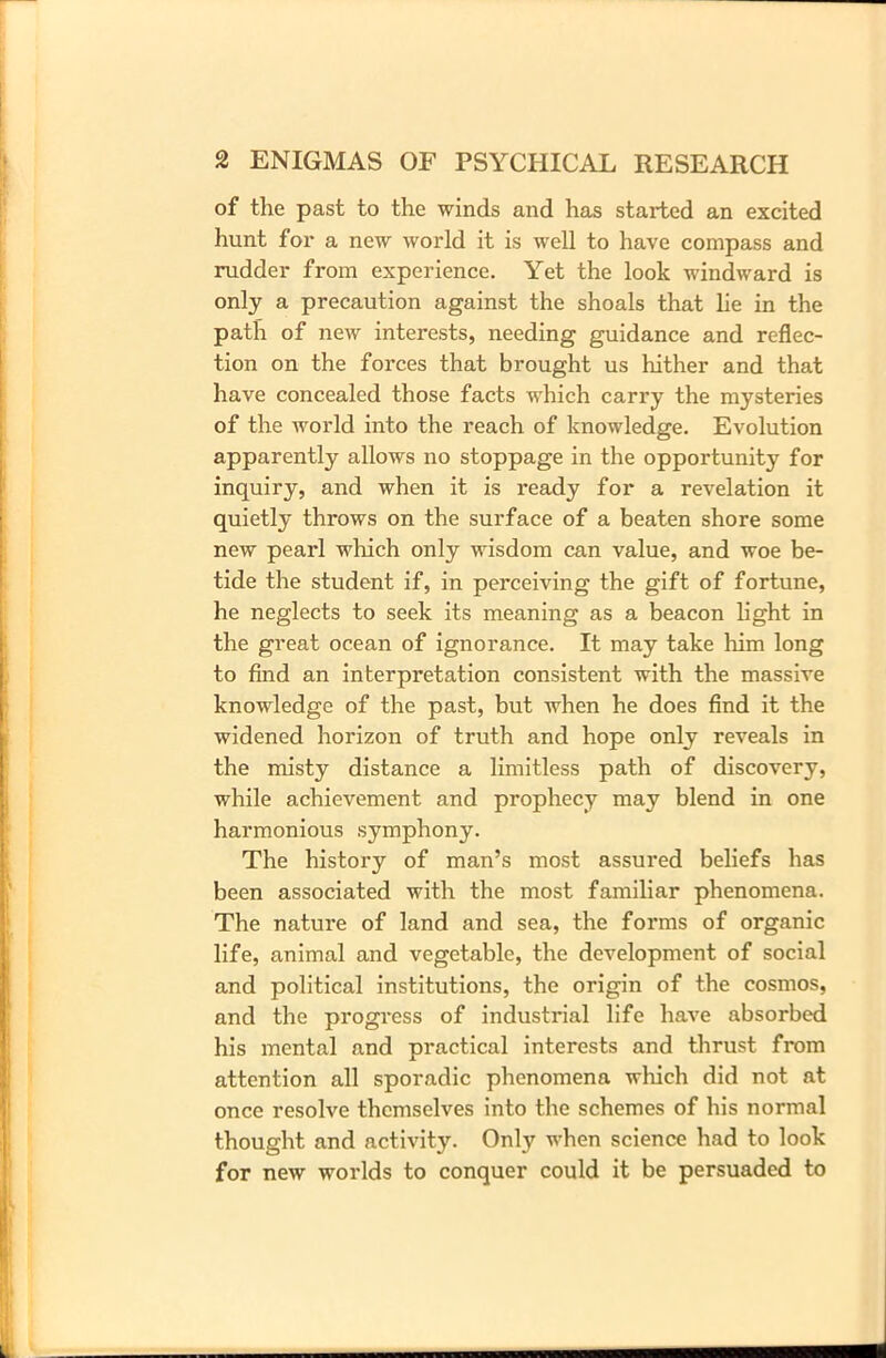 of the past to the winds and has started an excited hunt for a new world it is well to have compass and rudder from experience. Yet the look windward is only a precaution against the shoals that lie in the path of new interests, needing guidance and reflec- tion on the forces that brought us hither and that have concealed those facts which carry the mysteries of the world into the reach of knowledge. Evolution apparently allows no stoppage in the opportunity for inquiry, and when it is ready for a revelation it quietly throws on the surface of a beaten shore some new pearl which only wisdom can value, and woe be- tide the student if, in perceiving the gift of fortune, he neglects to seek its meaning as a beacon light in the great ocean of ignorance. It may take him long to find an interpretation consistent with the massive knowledge of the past, but when he does find it the widened horizon of truth and hope only reveals in the misty distance a limitless path of discovery, while achievement and prophecy may blend in one harmonious symphony. The history of man’s most assured beliefs has been associated with the most familiar phenomena. The nature of land and sea, the forms of organic life, animal and vegetable, the development of social and political institutions, the origin of the cosmos, and the progress of industrial life have absorbed his mental and practical interests and thrust from attention all sporadic phenomena which did not at once resolve themselves into the schemes of his normal thought and activity. Only when science had to look for new worlds to conquer could it be persuaded to
