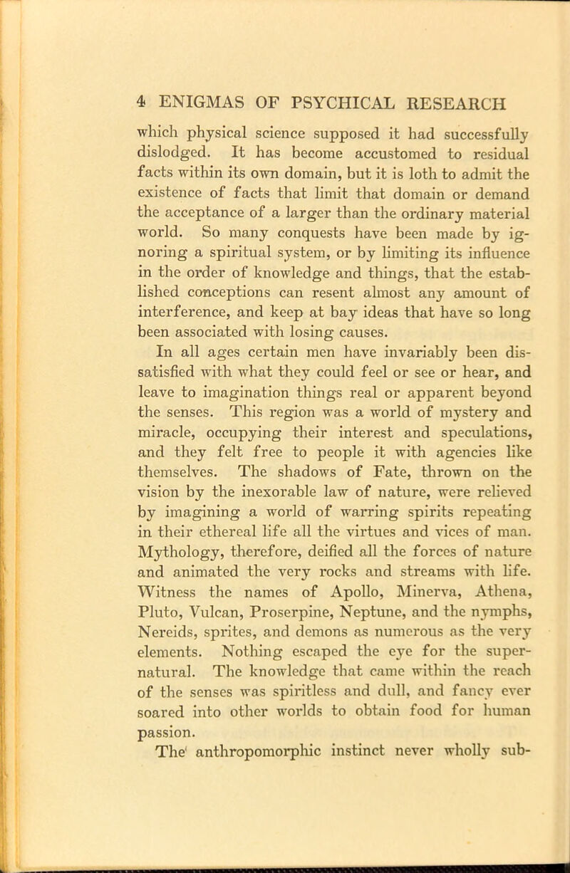 which physical science supposed it had successfully dislodged. It has become accustomed to residual facts within its own domain, but it is loth to admit the existence of facts that limit that domain or demand the acceptance of a larger than the ordinary material world. So many conquests have been made by ig- noring a spiritual system, or by limiting its influence in the order of knowledge and things, that the estab- lished conceptions can resent almost any amount of interference, and keep at bay ideas that have so long been associated with losing causes. In all ages certain men have invariably been dis- satisfied with what they could feel or see or hear, and leave to imagination things real or apparent beyond the senses. This region was a world of mystery and miracle, occupying their interest and speculations, and they felt free to people it with agencies like themselves. The shadows of Fate, thrown on the vision by the inexorable law of nature, were relieved by imagining a world of warring spirits repeating in their ethereal life all the virtues and vices of man. Mythology, therefore, deified all the forces of nature and animated the very rocks and streams with life. Witness the names of Apollo, Minerva, Athena, Pluto, Vulcan, Proserpine, Neptune, and the nymphs, Nereids, sprites, and demons as numerous as the very elements. Nothing escaped the eye for the super- natural. The knowledge that came within the reach of the senses was spiritless and dull, and fancy ever soared into other worlds to obtain food for human passion. The' anthropomorphic instinct never wholly sub-