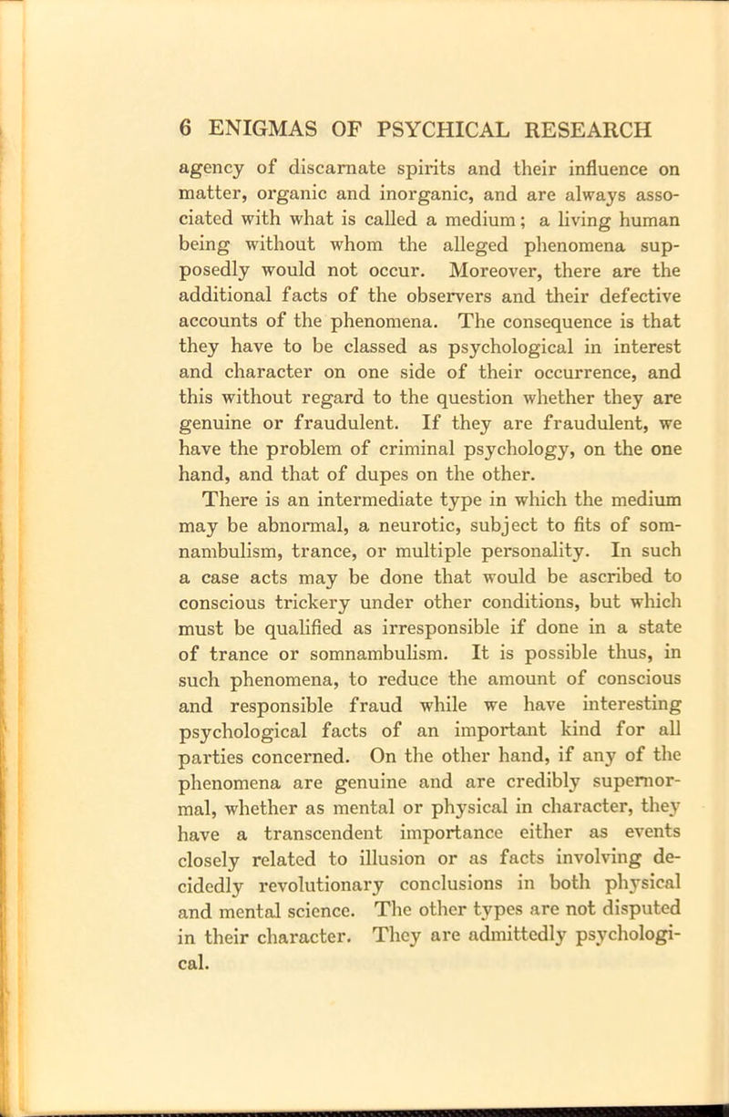 agency of discarnate spirits and their influence on matter, organic and inorganic, and are always asso- ciated with what is called a medium; a living human being without whom the alleged phenomena sup- posedly would not occur. Moreover, there are the additional facts of the observers and their defective accounts of the phenomena. The consequence is that they have to be classed as psychological in interest and character on one side of their occurrence, and this without regard to the question whether they are genuine or fraudulent. If they are fraudulent, we have the problem of criminal psychology, on the one hand, and that of dupes on the other. There is an intermediate type in which the medium may be abnormal, a neurotic, subject to fits of som- nambulism, trance, or multiple personality. In such a case acts may be done that would be ascribed to conscious trickery under other conditions, but which must be qualified as irresponsible if done in a state of trance or somnambulism. It is possible thus, in such phenomena, to reduce the amount of conscious and responsible fraud while we have interesting psychological facts of an important kind for all parties concerned. On the other hand, if any of the phenomena are genuine and are credibly supernor- mal, whether as mental or physical in character, they have a transcendent importance either as events closely related to illusion or as facts involving de- cidedly revolutionary conclusions in both physical and mental science. The other types are not disputed in their character. They are admittedly psychologi- cal.