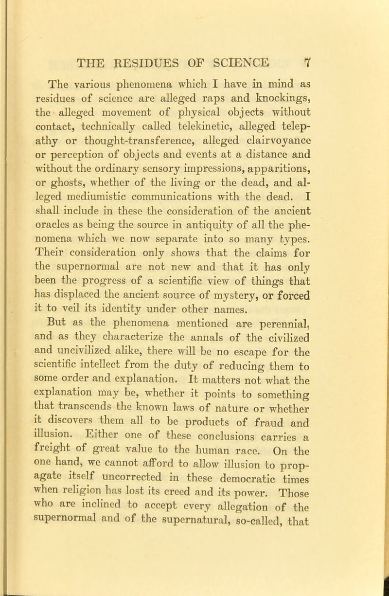 The various phenomena which I have in mind as residues of science are alleged raps and knockings, the alleged movement of physical obj ects without contact, technically called telekinetic, alleged telep- athy or thought-transference, alleged clairvoyance or perception of objects and events at a distance and without the ordinary sensory impressions, apparitions, or ghosts, whether of the living or the dead, and al- leged mediumistic communications with the dead. I shall include in these the consideration of the ancient oracles as being the source in antiquity of all the phe- nomena which we now separate into so many types. Their consideration only shows that the claims for the supernormal are not new and that it has only been the progress of a scientific view of things that has displaced the ancient source of mystery, or forced it to veil its identity under other names. But as the phenomena mentioned are perennial, and as they characterize the annals of the civilized and uncivilized alike, there will be no escape for the scientific intellect from the duty of reducing them to some order and explanation. It matters not what the explanation may be, whether it points to something that transcends the known laws of nature or whether it discovers them all to be products of fraud and illusion. Either one of these conclusions carries a freight of great value to the human race. On the one hand, we cannot afford to allow illusion to prop- agate itself uncorrected in these democratic times when religion has lost its creed and its power. Those who are inclined to accept every allegation of the supernormal and of the supernatural, so-called, that