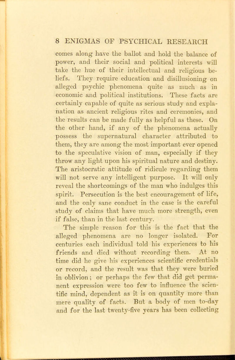 comes along have the ballot and hold the balance of power, and their social and political interests will take the hue of their intellectual and religious be- liefs. They require education and disillusioning on alleged psychic phenomena quite as much as in economic and political institutions. These facts are certainly capable of quite as serious study and expla- nation as ancient religious rites and ceremonies, and the results can be made fully as helpful as these. On the other hand, if any of the phenomena actually possess the supernatural character attributed to them, they are among the most important ever opened to the speculative vision of man, especially if they throw any light upon his spiritual nature and destiny. The aristocratic attitude of ridicule regarding them will not serve any intelligent purpose. It will only reveal the shortcomings of the man who indulges this spirit. Persecution is the best encouragement of life, and the only sane conduct in the case is the careful study of claims that have much more strength, even if false, than in the last century. The simple reason for this is the fact that the alleged phenomena are no longer isolated. For centuries each individual told his experiences to his friends and died without recording them. At no time did he give his experiences scientific credentials or record, and the result was that they were buried in oblivion; or perhaps the few that did get perma- nent expression were too few to influence the scien- tific mind, dependent as it is on quantity more than mere quality of facts. But a body of men to-day and for the last twenty-five years has been collecting