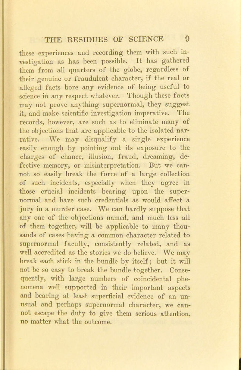 these experiences and recording them with such in- vestigation as has been possible. It has gathered them from all quarters of the globe, regardless of their genuine or fraudulent character, if the real or alleged facts bore any evidence of being useful to science in any respect whatever. Though these facts may not prove anything supernormal, they suggest it, and make scientific investigation imperative. The records, however, are such as to eliminate many of the objections that are applicable to the isolated nar- rative. We may disqualify a single experience easily enough by pointing out its exposure to the charges of chance, illusion, fraud, dreaming, de- fective memory, or misinterpretation. But we can- not so easily break the force of a large collection of such incidents, especially when they agree in those crucial incidents bearing upon the super- normal and have such credentials as would affect a jury in a murder case. We can hardly suppose that any one of the objections named, and much less all of them together, will be applicable to many thou- sands of cases having a common character related to supernormal faculty, consistently related, and as well accredited as the stories we do believe. We may break each stick in the bundle by itself; but it will not be so easy to break the bundle together. Conse- quently, with large numbers of coincidental phe- nomena well supported in their important aspects and bearing at least superficial evidence of an un- usual and perhaps supernormal character, we can- not escape the duty to give them serious attention, no matter what the outcome.
