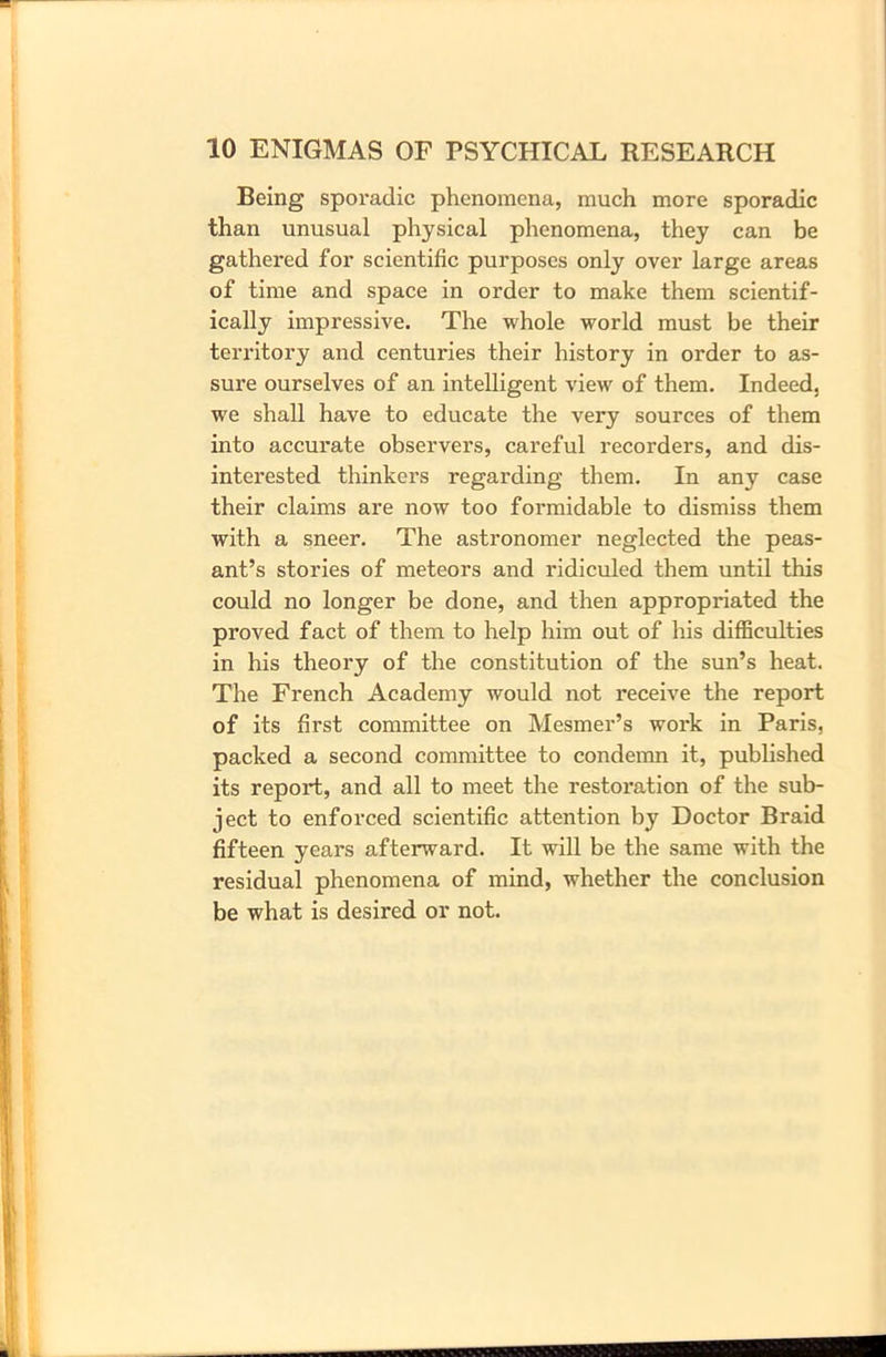 Being sporadic phenomena, much more sporadic than unusual physical phenomena, they can be gathered for scientific purposes only over large areas of time and space in order to make them scientif- ically impressive. The whole world must be their territory and centuries their history in order to as- sure ourselves of an intelligent view of them. Indeed, we shall have to educate the very sources of them into accurate observers, careful recorders, and dis- interested thinkers regarding them. In any case their claims are now too formidable to dismiss them with a sneer. The astronomer neglected the peas- ant’s stories of meteors and ridiculed them until this could no longer be done, and then appropriated the proved fact of them to help him out of his difficulties in his theory of the constitution of the sun’s heat. The French Academy would not receive the report of its first committee on Mesmer’s work in Paris, packed a second committee to condemn it, published its report, and all to meet the restoration of the sub- ject to enforced scientific attention by Doctor Braid fifteen years afterward. It will be the same with the residual phenomena of mind, whether the conclusion be what is desired or not.