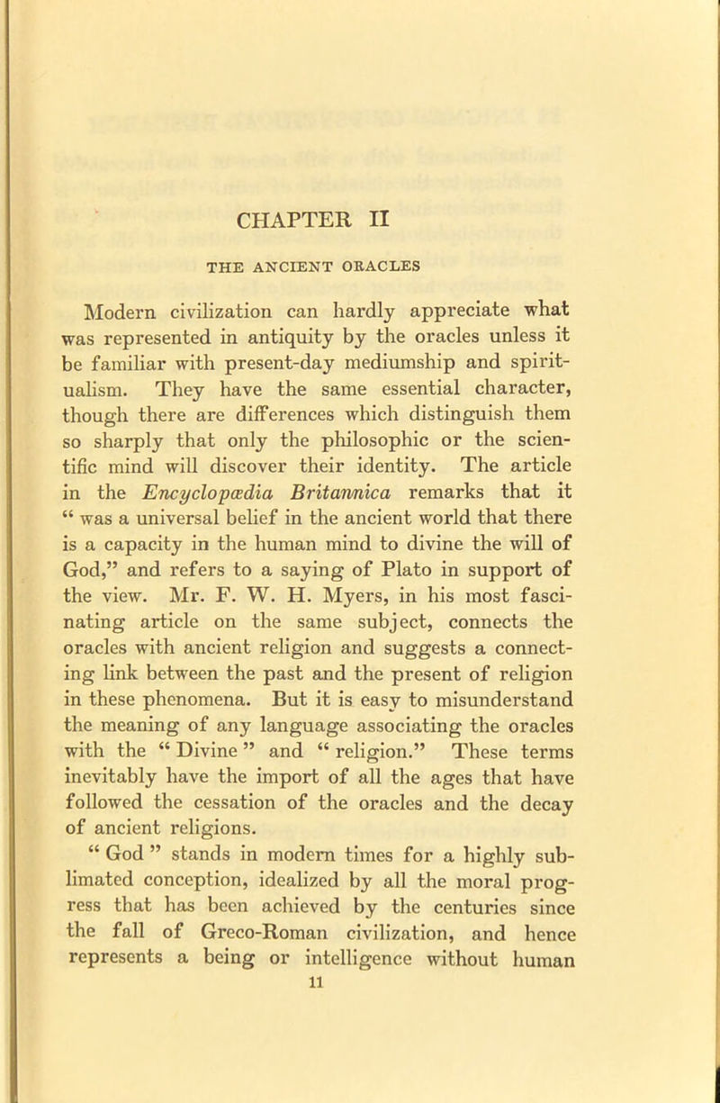 CHAPTER II THE ANCIENT ORACLES Modern civilization can hardly appreciate what was represented in antiquity by the oracles unless it be familiar with present-day mediumship and spirit- ualism. They have the same essential character, though there are differences which distinguish them so sharply that only the philosophic or the scien- tific mind will discover their identity. The article in the Encyclopedia Britannica remarks that it “ was a universal belief in the ancient world that there is a capacity in the human mind to divine the will of God,” and refers to a saying of Plato in support of the view. Mr. F. W. H. Myers, in his most fasci- nating article on the same subject, connects the oracles with ancient religion and suggests a connect- ing link between the past and the present of religion in these phenomena. But it is easy to misunderstand the meaning of any language associating the oracles with the “ Divine ” and “ religion.” These terms inevitably have the import of all the ages that have followed the cessation of the oracles and the decay of ancient religions. “ God ” stands in modern times for a highly sub- limated conception, idealized by all the moral prog- ress that has been achieved by the centuries since the fall of Greco-Roman civilization, and hence represents a being or intelligence without human ll