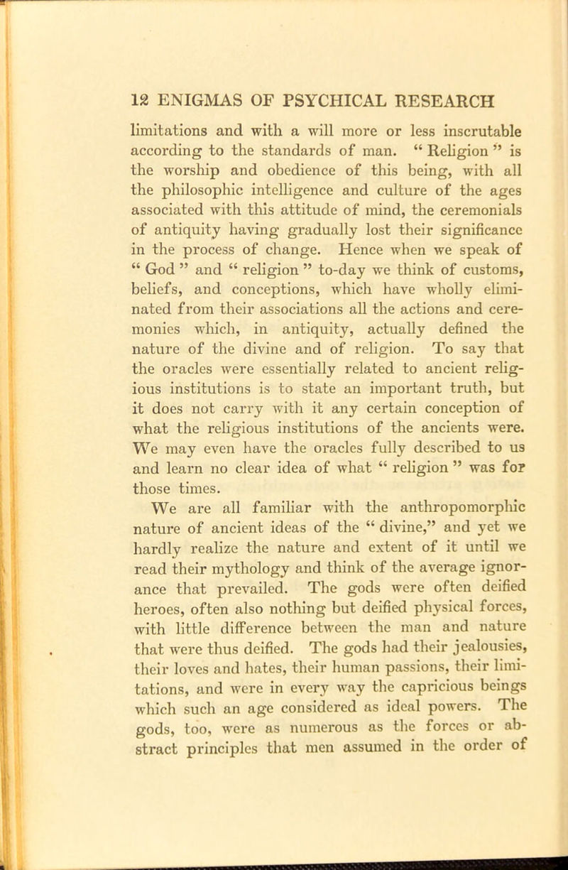 limitations and with a will more or less inscrutable according to the standards of man. “ Religion ” is the worship and obedience of this being, with all the philosophic intelligence and culture of the ages associated with this attitude of mind, the ceremonials of antiquity having gradually lost their significance in the process of change. Hence when we speak of “ God ” and “ religion ” to-day we think of customs, beliefs, and conceptions, which have wholly elimi- nated from their associations all the actions and cere- monies which, in antiquity, actually defined the nature of the divine and of religion. To say that the oracles were essentially related to ancient relig- ious institutions is to state an important truth, but it does not carry with it any certain conception of what the religious institutions of the ancients were. We may even have the oracles fully described to us and learn no clear idea of what “ religion ” was for those times. We are all familiar with the anthropomorphic nature of ancient ideas of the “ divine,” and yet we hardly realize the nature and extent of it until we read their mythology and think of the average ignor- ance that prevailed. The gods were often deified heroes, often also nothing but deified physical forces, with little diffei’ence between the man and nature that were thus deified. The gods had their jealousies, their loves and hates, their human passions, their limi- tations, and were in every way the capricious beings which such an age considered as ideal powers. The gods, too, were as numerous as the forces or ab- stract principles that men assumed in the order of