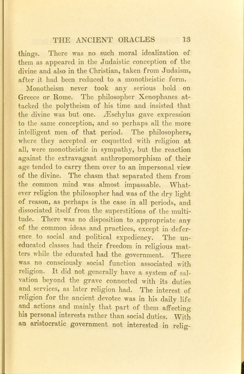 things. There was no such moral idealization of them as appeared in the Judaistic conception of the divine and also in the Christian, taken from Judaism, after it had been reduced to a monotheistic form. Monotheism never took any serious hold on Greece or Rome. The philosopher Xenophanes at- tacked the polytheism of his time and insisted that the divine was but one. .ZEschylus gave expression to the same conception, and so perhaps all the more intelligent men of that period. The philosophers, where they accepted or coquetted with religion at all, were monotheistic in sympathy, but the reaction against the extravagant anthropomorphism of their age tended to carry them over to an impersonal view of the divine. The chasm that separated them from the common mind was almost impassable. What- ever religion the philosopher had was of the dry light of reason, as perhaps is the case in all periods, and dissociated itself from the superstitions of the multi- tude. There was no disposition to appropriate any of the common ideas and practices, except in defer- ence to social and political expediency. The un- educated classes had their freedom in religious mat- ters while the educated had the government. There was no consciously social function associated with religion. It did not generally have a system of sal- vation beyond the grave connected with its duties and services, as later religion had. The interest of religion for the ancient devotee was in his daily life and actions and mainly that part of them affecting his personal interests rather than social duties. With an aristocratic government not interested in relig-
