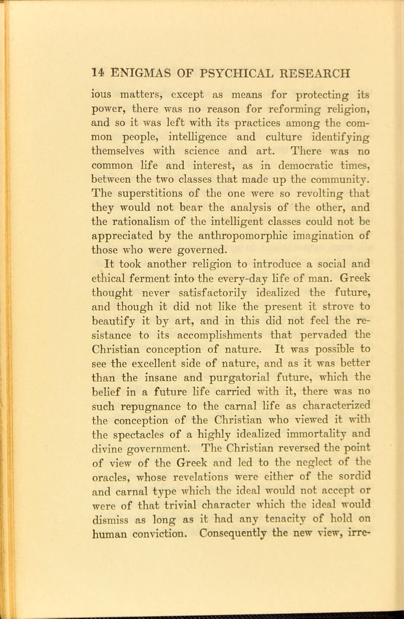 ious matters, except as means for protecting its power, there was no reason for reforming religion, and so it was left with its practices among the com- mon people, intelligence and culture identifying themselves with science and art. There was no common life and interest, as in democratic times, between the two classes that made up the community. The superstitions of the one were so revolting that they would not bear the analysis of the other, and the rationalism of the intelligent classes could not be appreciated by the anthropomorphic imagination of those who were governed. It took another religion to introduce a social and ethical ferment into the every-day life of man. Greek thought never satisfactorily idealized the future, and though it did not like the present it strove to beautify it by art, and in this did not feel the re- sistance to its accomplishments that pervaded the Christian conception of nature. It was possible to see the excellent side of nature, and as it was better than the insane and purgatorial future, which the belief in a future life carried with it, there was no such repugnance to the carnal life as characterized the conception of the Christian who viewed it with the spectacles of a highly idealized immortality and divine government. The Christian reversed the point of view of the Greek and led to the neglect of the oracles, whose revelations were either of the sordid and carnal type which the ideal would not accept or were of that trivial character which the ideal would dismiss as long as it had any tenacity of hold on human conviction. Consequently the new view, irre-