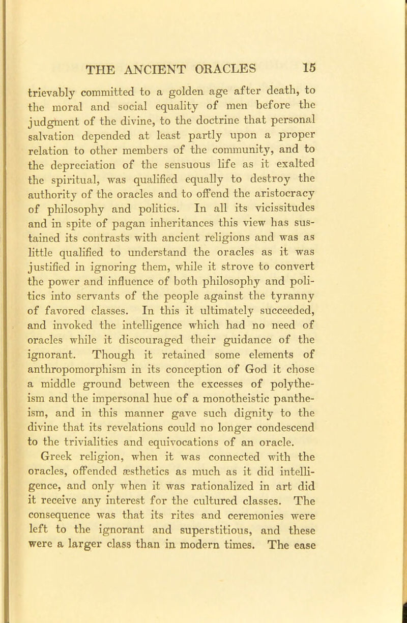 trievably committed to a golden age after death, to the moral and social equality of men before the judgment of the divine, to the doctrine that personal salvation depended at least partly upon a proper relation to other members of the community, and to the depreciation of the sensuous life as it exalted the spiritual, was qualified equally to destroy the authority of the oracles and to offend the aristocracy of philosophy and politics. In all its vicissitudes and in spite of pagan inheritances this view has sus- tained its contrasts with ancient religions and was as little qualified to understand the oracles as it was justified in ignoring them, while it strove to convert the power and influence of both philosophy and poli- tics into servants of the people against the tyranny of favored classes. In this it ultimately succeeded, and invoked the intelligence which had no need of oracles while it discouraged their guidance of the ignorant. Though it retained some elements of anthropomorphism in its conception of God it chose a middle ground between the excesses of polythe- ism and the impersonal hue of a monotheistic panthe- ism, and in this manner gave such dignity to the divine that its revelations could no longer condescend to the trivialities and equivocations of an oracle. Greek religion, when it was connected with the oracles, offended {Esthetics as much as it did intelli- gence, and only when it was rationalized in art did it receive any interest for the cultured classes. The consequence was that its rites and ceremonies were left to the ignorant and superstitious, and these were a larger class than in modern times. The ease