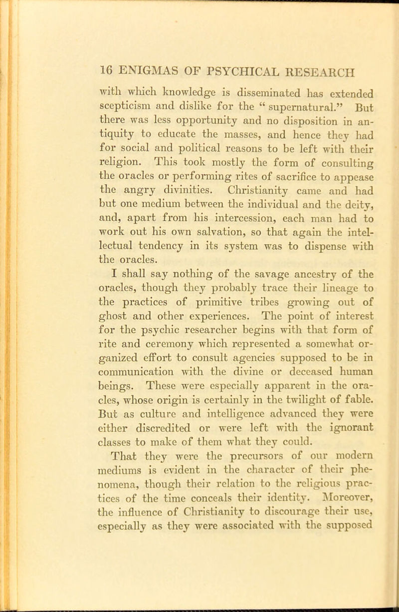 with which knowledge is disseminated has extended scepticism and dislike for the “ supernatural.” But there was less opportunity and no disposition in an- tiquity to educate the masses, and hence they had for social and political reasons to be left with their religion. This took mostly the form of consulting the oracles or performing rites of sacrifice to appease the angry divinities. Christianity came and had but one medium between the individual and the deity, and, apart from his intercession, each man had to work out his own salvation, so that again the intel- lectual tendency in its system was to dispense with the oracles. I shall say nothing of the savage ancestry of the oracles, though they probably trace their lineage to the practices of primitive tribes growing out of ghost and other experiences. The point of interest for the psychic researcher begins with that form of rite and ceremony which represented a somewhat or- ganized effort to consult agencies supposed to be in communication with the divine or deceased human beings. These were especially apparent in the ora- cles, whose origin is certainly in the twilight of fable. But as culture and intelligence advanced they were either discredited or were left with the ignorant classes to make of them what they could. That they were the precursors of our modern mediums is evident in the character of their phe- nomena, though their relation to the religious prac- tices of the time conceals their identity. Moreover, the influence of Christianity to discourage their use, especially as they were associated with the supposed
